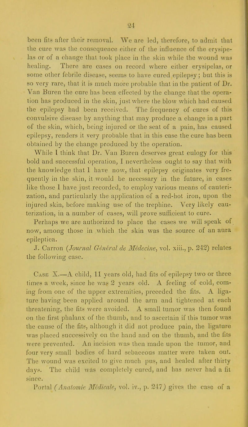 been fits after llicir removal. We are led, therefore, to acJmit that the cure was the consequence either of the influence of the erysipe- las or of a change that took place in the skin while the wound was healing. There are cases on record where either erysipelas, or some other febrile disease, seems to have cured epilepsy; but this is so very rare, that it is much more j)robable that in the patient of Dr. Van Buren the cure has been effected by the change that the opera- tion has produced in the skin, just where the blow which had caused the epilepsy had been received. The frequency of cures of this convulsive disease by anything that may produce a change in apart of the skin, which, being injured or the seat of a pain, has caused epilepsy, renders it very probable that in this case the cure has been obtained by the change produced by the operation. While I think that Dr. Van Buren deserves great eulogy for this bold and successful operation, I nevertheless ought to say that with the knowledge that 1 have now, that epilepsy originates very fre- quently in the skin, it would be necessary in the future, in cases like those 1 have just recorded, to employ various means of cauteri- zation, and particularly the application of a red-hot iron, upon the injured skin, before making use of the trephine. Very likely cau- terization, in a number of cases, will prove sufficient to cure. Perhaps we are authorized to place the cases we will speak of now, among those in which the skin was the source of an aura epileplica. J. Carron {Journal General cle Medecine, vol. xiii., p. 242) relates the following case. Case X.—A child, II years old, had fits of epilepsy two or three times a week, since he was 2 years old, A feeling of cold, com- ing from one of the upper extremities, preceded the fits. A liga- ture having been applied around the arm and tightened at each threatening, the fits were avoided. A small tumor was then found on the first phalanx of the thumb, and to ascertain if this tumor was the cause of the fits, although it did not produce pain, the ligature was placed successively on the hand and on the thumb, and the fits were prevented. An incision was then made upon the tumor, and four very small bodies of hard sebaceous matter were taken out. The wound was excited to give much pus, and healed after thirty days. The child was completely cured, and has never had a fit since. Portal (Analomie Mcdir.ak, vol. iv., p. 217J gives the case of a