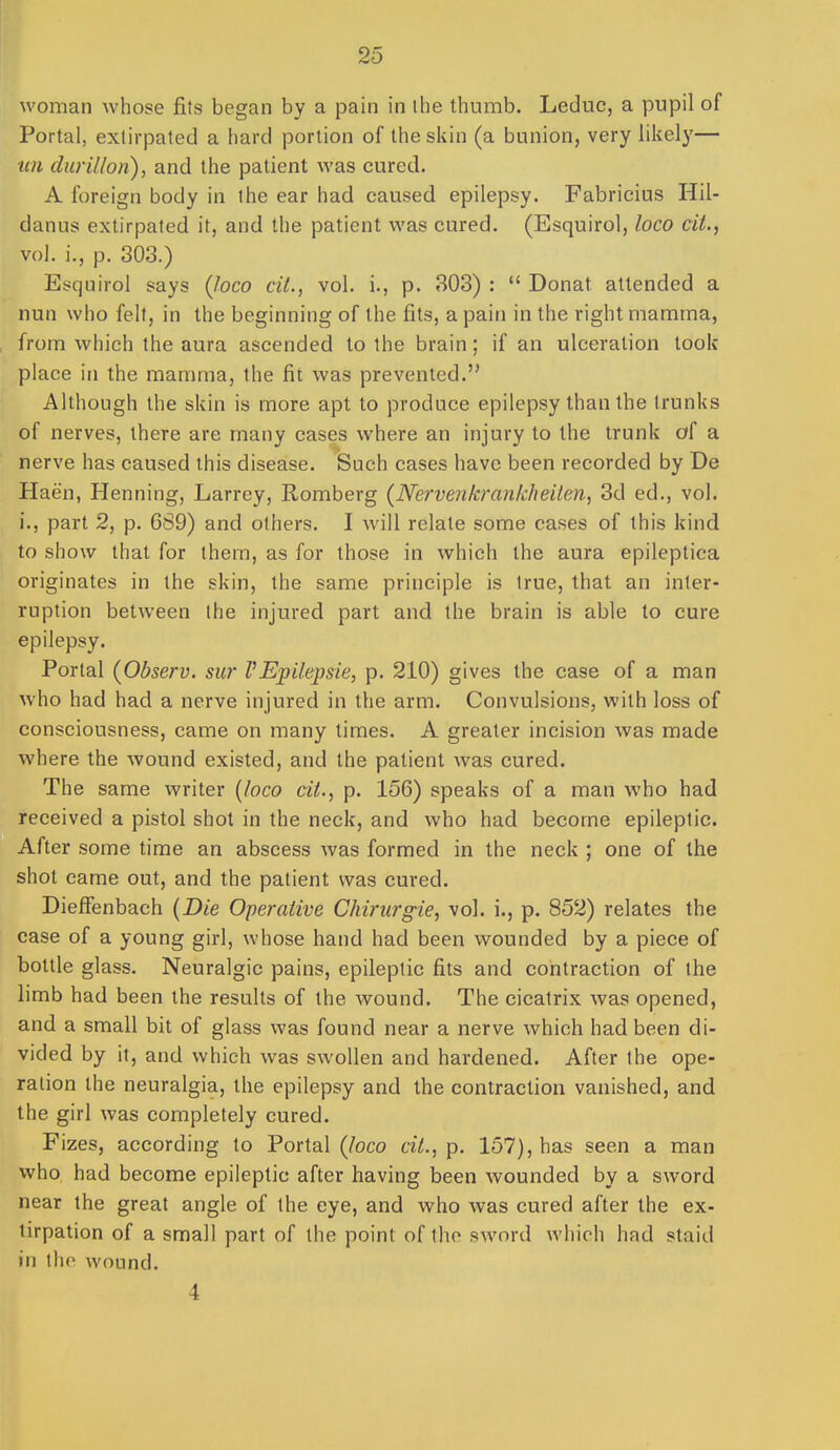 woman whose fits began by a pain in ihe thumb. Leduc, a pupil of Portal, extirpated a hard portion of the skin (a bunion, very likely— ■un durillon), and the patient was cured. A foreign body in Ihe ear had caused epilepsy. Fabricius Hil- danus extirpated it, and the patient was cured. (Esquirol, loco cit., vol. i., p. 303.) Esquirol says (loco cit., vol. i., p. 303) : Donat attended a nun who felt, in the beginning of the fits, a pain in the right mamma, from which the aura ascended to the brain; if an ulceration took place in the mamma, the fit was prevented. Although the skin is more apt to produce epilepsy than the trunks of nerves, there are many cases where an injury to the trunk of a nerve has caused this disease. Such cases have been recorded by De Haen, Henning, Larrey, Romberg {Nervenkrankheiten, 3d ed., vol. i., part 2, p. 6S9) and others. I will relate some cases of this kind to show that for them, as for those in which the aura epileptica originates in the skin, the same principle is true, that an inter- ruption between the injured part and the brain is able to cure epilepsy. Portal (Observ. sur VEpilepsie, p. 210) gives the case of a man who had had a nerve injured in the arm. Convulsions, with loss of consciousness, came on many times. A greater incision was made where the wound existed, and the patient was cured. The same writer [loco cit., p. 156) speaks of a man who had received a pistol shot in the neck, and who had become epileptic. After some time an abscess Avas formed in the neck ; one of the shot came out, and the patient was cured. Dieffenbach {Die Operative Chirurgie, vol. i., p. 852) relates the case of a young girl, whose hand had been wounded by a piece of bottle glass. Neuralgic pains, epileptic fits and contraction of the limb had been the results of the wound. The cicatrix was opened, and a small bit of glass was found near a nerve which had been di- vided by it, and which was swollen and hardened. After the ope- ration the neuralgia, the epilepsy and the contraction vanished, and the girl was completely cured. Fizes, according to Portal (loco cit., p. 157), has seen a man who had become epileptic after having been wounded by a sword near the great angle of the eye, and who was cured after the ex- tirpation of a small part of the point of tlio sword which had staid in the wound. 4