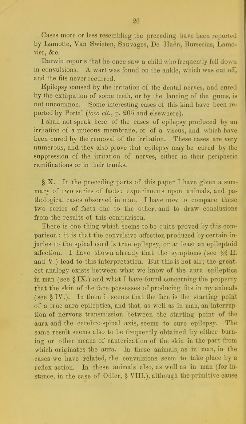 Cases more or less resembling the preceding liave been reported by Lamolte, Van Swieten, Sauvages, De Haen, Burserius, Lamo- rier, &c. Darwin reports that he once saw a child who frequently fell down in convulsions. A wart was found on ihe ankle, which was cut ofi', and the fits never recurred. Epilepsy caused by the irritation of the dental nerves, and cured by the extirpation of some teeth, or by the lancing of the gums, is not uncommon. Some interesting cases of this kind have been re- ported by Portal {loco ciU, p. 205 and elsewhere). I shall not speak here of the cases of epilepsy produced by an irritation of a mucous membrane, or of a viscus, and which have been cured by the removal of the irritation. These cases are very numerous, and they also prove that epilepsy may be cured by the suppression of the irritation of nerves, either in their peripheric ramifications or in their trunks. § X. In the preceding parts of this paper I have given a sum- mary of two series of facts: experiments upon animals, and pa- thological cases observed in man. I have now to compare these two series of facts one to the other, and to draw conclusions from the results of this comparison. There is one thing which seems to be quite proved by this com- parison : it is that the convulsive affection produced by certain in- juries to the spinal cord is true epilepsy, or at least an epileptoid affection. I have shown already that the symptoms (see §§ 11. and V.) lead to this interpretation. But this is not all; the great- est analogy exists between what we know of the aui-a epileptica in man (see § IX.) and what I have found concerning the property that the skin of the face possesses of producing fits in my animals (see § IV.). In them it seems that the face is the starting point of a true aura epileptica, and that, as well as in man, an interrup- tion of nervous transmission between the starting point of the aura and the cerebro-spinal axis, seems to cure epilepsy. The same result seems also to be frequently obtained by either burn- ing or other means of cauterization of the skin in the part from which originates the aura. In these animals, as in man, in the cases we have related, the convulsions seem to take place by a reflex action. In these animals also, as well as in man (for in- stance, in the case of Odier, § VIII.), although the primitive cause