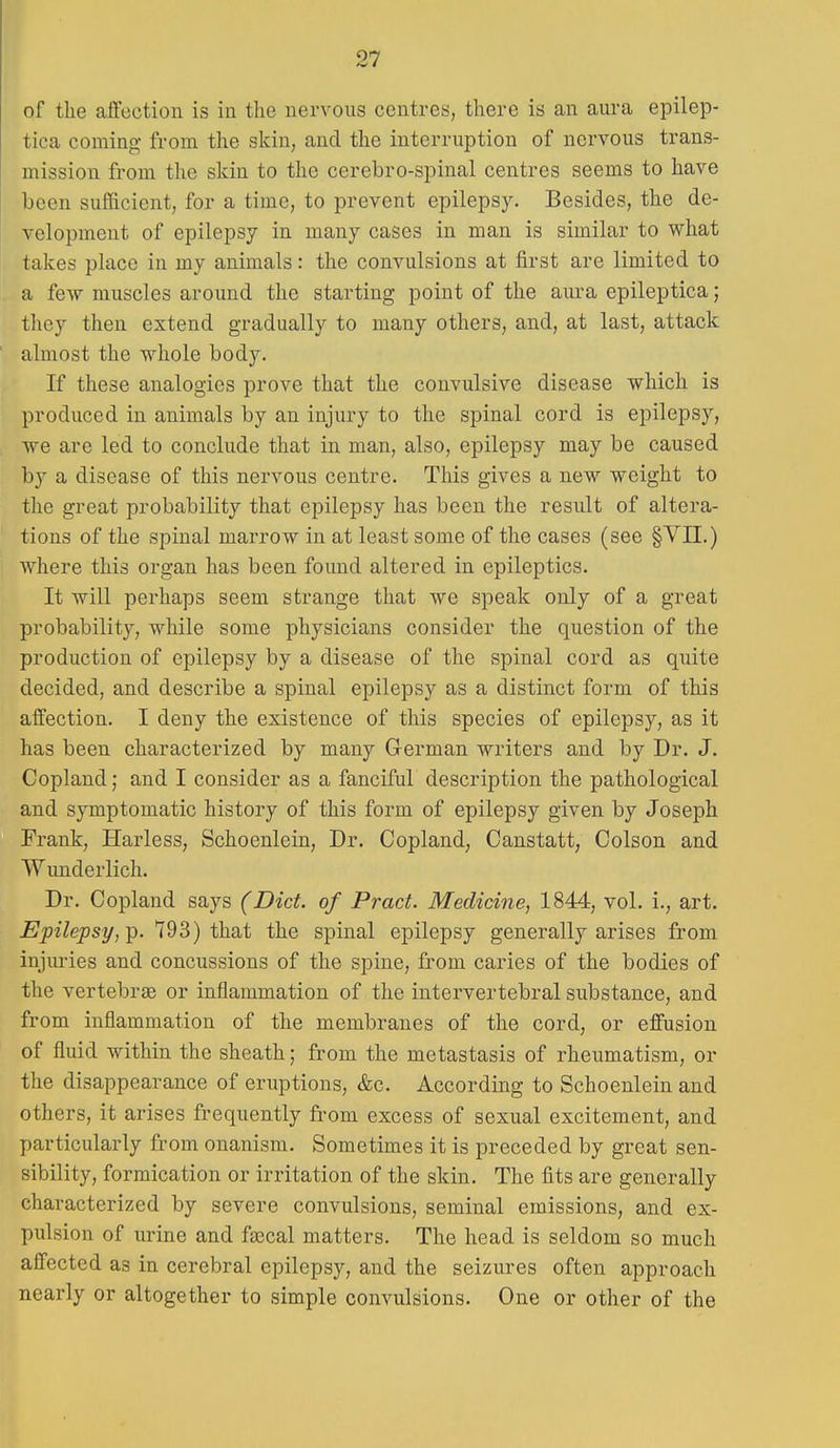 of the affection is in the nervous centres, there is an aura epilep- tica coming from the skin, and the interruption of nervous trans- mission from the skin to the cerebro-spinal centres seems to have been sufficient, for a time, to prevent epilepsy. Besides, the de- velopment of epilepsy in many cases in man is similar to what takes place in my animals: the convulsions at first are limited to a few muscles around the starting point of the aura epileptica; they then extend gradually to many others, and, at last, attack almost the whole body. If these analogies prove that the convulsive disease which is produced in animals by an injury to the spinal cord is epilepsy, we are led to conclude that in man, also, epilepsy may be caused by a disease of this nervous centre. This gives a new weight to the great probability that epilepsy has been the result of altera- tions of the spinal marrow in at least some of the cases (see §Vn.) where this organ has been found altered in epileptics. It will perhaps seem strange that we speak only of a great probability, while some physicians consider the question of the production of epilepsy by a disease of the spinal cord as quite decided, and describe a spinal epilepsy as a distinct form of this affection. I deny the existence of this species of epilepsy, as it has been characterized by many German writers and by Dr. J. Copland; and I consider as a fanciful description the pathological and symptomatic history of this form of epilepsy given by Joseph Frank, Harless, Schoenlein, Dr. Copland, Canstatt, Colson and Wunderlich. Dr. Copland says (Diet, of Pract. Medicine, 1844, vol. i., art. Epilepsy,^. 793) that the spinal epilepsy generally arises from injui-ies and concussions of the spine, from caries of the bodies of the vertebrae or inflammation of the intervertebral substance, and from inflammation of the membranes of the cord, or effusion of fluid within the sheath; from the metastasis of rheumatism, or the disappearance of eruptions, &c. According to Schoenlein and others, it arises frequently from excess of sexual excitement, and particularly from onanism. Sometimes it is preceded by great sen- sibility, formication or irritation of the skin. The fits are generally characterized by severe convulsions, seminal emissions, and ex- pulsion of urine and faecal matters. The head is seldom so much affected as in cerebral epilepsy, and the seizures often approach nearly or altogether to simple convulsions. One or other of the