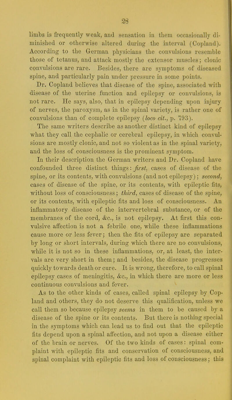 limbs is frequently Aveak, and sensation in them occasionally di- minished or otherwise altered during the interval (Copland). According to the German physicians the convulsions resemble those of tetanus, and attack mostly the extensor muscles; clonic convulsions are rare. Besides, there are symptoms of diseased spine, and particularly pain under pressure in some points. Dr. Copland believes that disease of the spine, associated with disease of the uterine function and epilepsy or convulsions, is not rare. He says, also, that in epilepsy depending upon injury of nerves, the paroxysm, as in the spinal variety, is rather one of convulsions than of complete epilepsy {loco dt., p. 793). The same writers describe as another distinct kind of epilepsy what they call the cephalic or cerebral epilepsy, in which convul- sions are mostly clonic, and not so violent as in the spinal variety, and the loss of consciousness is the prominent symptom. In their description the German writers and Dr. Copland have confounded three distinct things: first, cases of disease of the spine, or its contents, with convulsions (and not epilepsy); second, cases of disease of the spine, or its contents, with epileptic fits, without loss of consciousness; third, cases of disease of the spine, or its contents, with epileptic fits and loss of consciousness. An inflammatory disease of the intervertebral substance, or of the membranes of the cord, &c., is not epilepsy. At first this con- vulsive affection is not a febrile one, while these inflammations cause more or less fever; then the fits of epilepsy are separated by long or short intervals, during which there are no convulsions, while it is not so in these inflammations, or, at least, the inter- vals are very short in them; and besides, the disease progresses quickly towards death or cure. It is wrong, therefore, to call spinal epilepsy cases of meningitis, &c., in which there are more or less continuous convulsions and fever. As to the other kinds of cases, called spinal epilepsy by Cop- land and others, they do not deserve this qualification, unless we call them so because epilepsy seems in them to be caused by a disease of the spine or its contents. But there is notliing special in the symptoms which can lead us to find out that the epileptic fits depend upon a spinal affection, and not upon a disease either of the brain or nerves. Of the two kinds of cases: spinal com- plaint with epileptic fits and conservation of consciousness, and spinal complaint with epileptic fits and loss of consciousness; this