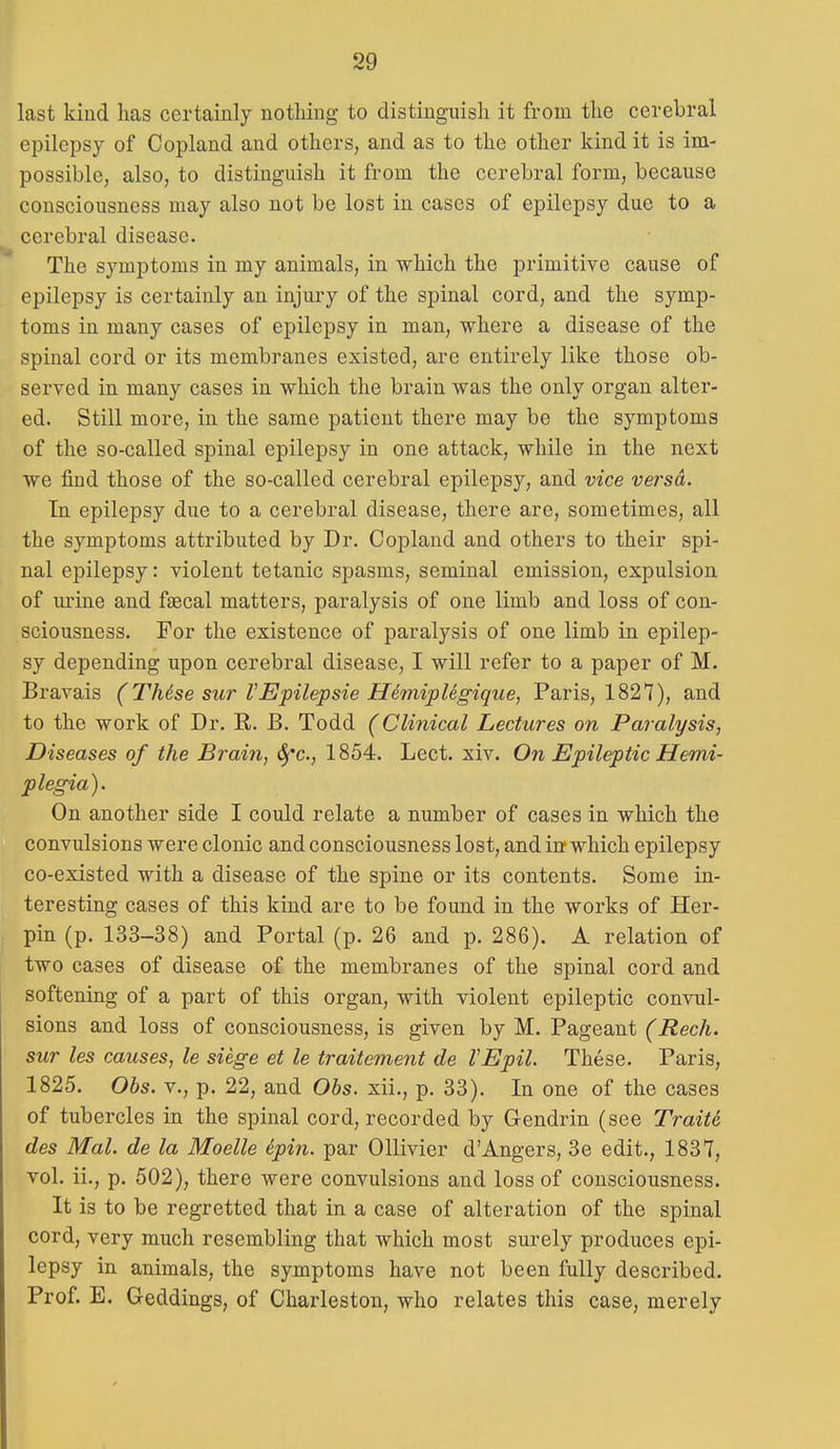 last kind has certainly nothing to distinguish it from the cerebral epilepsy of Copland and others, and as to the other kind it is im- possible, also, to distinguish it from the cerebral form, because consciousness may also not be lost in cases of epilepsy due to a cerebral disease. The symptoms in my animals, in which the primitive cause of epilepsy is certainly an injury of the spinal cord, and the symp- toms in many cases of epilepsy in man, where a disease of the spinal cord or its membranes existed, are entirely like those ob- served in many cases in which the brain was the only organ alter- ed. Still more, in the same patient there may be the symptoms of the so-called spinal epilepsy in one attack, while in the next we find those of the so-called cerebral epilepsy, and vice versa. In epilepsy due to a cerebral disease, there are, sometimes, all the symptoms attributed by Dr. Copland and others to their spi- nal epilepsy: violent tetanic spasms, seminal emission, expulsion of urine and fgecal matters, paralysis of one limb and loss of con- sciousness. For the existence of paralysis of one limb in epilep- sy depending upon cerebral disease, I will refer to a paper of M. Bravais (Thdse sur VEpilepsie HimipUgique, Paris, 1827), and to the work of Dr. R. B. Todd (Clinical Lectures on Paralysis, Diseases of the Brain, 6)'c., 1854. Lect. xiv. On Epileptic Hemi- plegia). On another side I could relate a number of cases in which the convulsions were clonic and consciousness lost, and in which epilepsy co-existed with a disease of the spine or its contents. Some in- teresting cases of this kind are to be found in the works of Her- pin (p. 133-38) and Portal (p. 26 and p. 286). A relation of two cases of disease of the membranes of the spinal cord and softening of a part of this organ, with violent epileptic convul- sions and loss of consciousness, is given by M. Pageant (Reck, sur les causes, le siege et le traitement de VEpil. These. Paris, 1825. Ohs. v., p. 22, and Ohs. xii., p. 33). In one of the cases of tubercles in the spinal cord, recorded by Gendrin (see Traite des Mai. de la Moelle epin. par Ollivier d'Angers, 3e edit., 1837, vol. ii., p. 502), there were convulsions and loss of consciousness. It is to be regretted that in a case of alteration of the spinal cord, very much resembling that which most surely produces epi- lepsy in animals, the symptoms have not been fully described. Prof. E. Geddings, of Charleston, who relates this case, merely