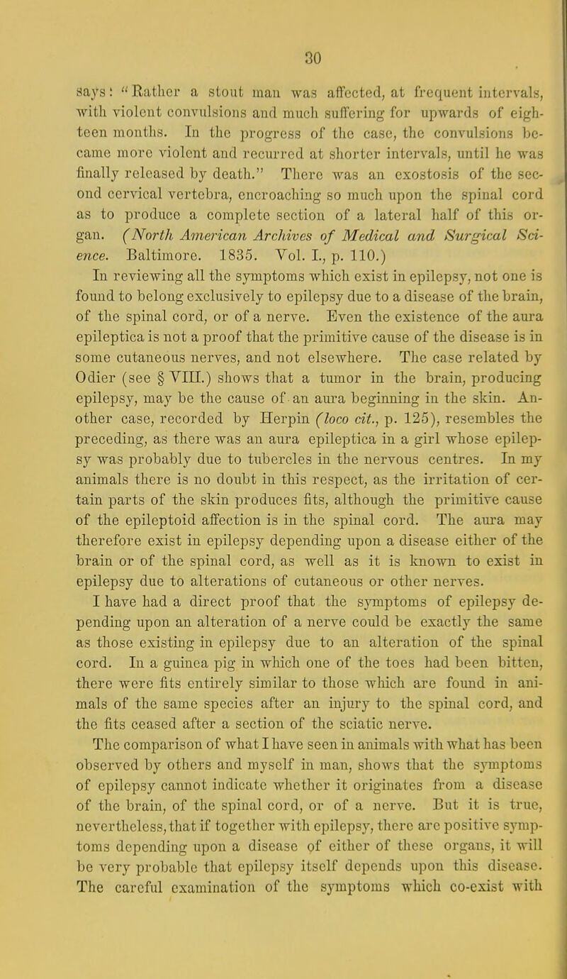 says; Rather a stout man was affected, at frequent intervals, with violent convulsions and much suffering for upwards of eigh- teen months. In the progress of the case, the convulsions be- came more violent and recurred at shorter intervals, until he was finally released by death. There was an exostosis of the sec- ond cervical vertebra, encroaching so much upon the spinal cord as to produce a complete section of a lateral half of this or- gan. (North American Archives of Medical and Surgical Sci- ence. Baltimore. 1835. Vol. I., p. 110.) In reviewing all the symptoms which exist in epilepsy, not one is found to belong exclusively to epilepsy due to a disease of the brain, of the spinal cord, or of a nerve. Even the existence of the aui-a epileptica is not a proof that the primitive cause of the disease is in some cutaneous nerves, and not elsewhere. The case related by Odier (see § VIII.) shows that a tumor in the brain, producing epilepsy, may be the cause of -an aura beginning in the skin. An- other case, recorded by Herpin (loco cit., p. 125), resembles the preceding, as there was an aura epileptica in a girl whose epilep- sy was probably due to tubercles in the nervous centres. In my animals there is no doubt in this respect, as the irritation of cer- tain parts of the skin produces fits, although the primitive cause of the epileptoid affection is in the spinal cord. The aura may therefore exist in epilepsy depending upon a disease either of the brain or of the spinal cord, as well as it is known to exist in epilepsy due to alterations of cutaneous or other nerves. I have had a direct proof that the symptoms of epilepsy de- pending upon an alteration of a nerve could be exactly the same as those existing in epilepsy due to an alteration of the spinal cord. In a guinea pig in which one of the toes had been bitten, there were fits entirely similar to those which are found in ani- mals of the same species after an injury to the spinal cord, and the fits ceased after a section of the sciatic nerve. The comparison of what I have seen in animals with what has been observed by others and myself in man, shows that the symptoms of epilepsy cannot indicate whether it originates from a disease of the brain, of the spinal cord, or of a nerve. But it is true, nevertheless, that if together with epilepsy, there are positive symp- toms depending upon a disease of either of these organs, it will be very probable that epilepsy itself depends upon this disease. The careful examination of the symptoms which co-exist with