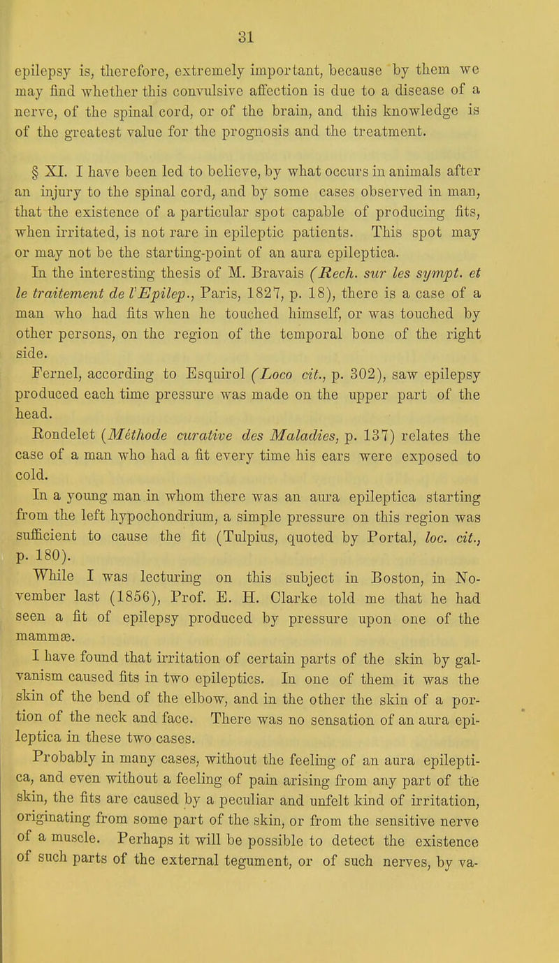 81 epilepsy is, tliercfore, extremely important, because by tliem we may find -whether this convulsive affection is due to a disease of a nerve, of the spinal cord, or of the brain, and this knowledge is of the greatest value for the prognosis and the treatment. § XI. I have been led to believe, by what occurs in animals after an injury to the spinal cord, and by some cases observed in man, that the existence of a particular spot capable of producing fits, when irritated, is not rare in epileptic patients. This spot may or may not be the starting-point of an aura epileptica. In the interesting thesis of M. Bravais (Rech. sur les sympt. et le traitement de VEpilep., Paris, 1827, p. 18), there is a case of a man who had fits when he touched himself, or was touched by other persons, on the region of the temporal bone of the right side. Pernel, according to Esquii'ol (Loco cit., p. 302), saw epilepsy produced each time pressure was made on the upper part of the head. Rondelet (Methode curative des Maladies, p. 137) relates the case of a man who had a fit every time his ears were exposed to cold. In a young man in whom there was an aura epileptica starting from the left hypochondrium, a simple pressure on this region was sufficient to cause the fit (Tulpius, quoted by Portal, loc. cit., p. 180). While I was lecturing on this subject in Boston, in No- vember last (1856), Prof. E. H. Clarke told me that he had seen a fit of epilepsy produced by pressure upon one of the mammae. I have found that irritation of certain parts of the skin by gal- vanism caused fits in two epileptics. In one of them it was the skin of the bend of the elbow, and in the other the skin of a por- tion of the neck and face. There was no sensation of an aura epi- leptica in these two cases. Probably in many cases, without the feeling of an aura epilepti- ca, and even without a feeling of pain arising from any part of the skin, the fits are caused by a peculiar and unfelt kind of irritation, originating from some part of the skin, or from the sensitive nerve of a muscle. Perhaps it will be possible to detect the existence of such parts of the external tegument, or of such nerves, by va-