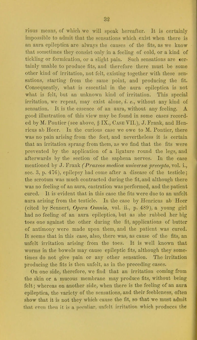 rious meaus, of wliieli wc will speak hereafter. It is certainly impossible to admit that the sensations which exist when there is an aura epileptica are always the causes of the fits, as we know that sometimes they consist only in a feeling of cold, or a kind of tickling- or formication, or a slight pain. Such sensations are cer- tainly unable to produce fits, and therefore there must be some other kind of irritation, not felt, existing together Avith these sen- sations, starting from the same point, and producing the fit. Consequently, what is essential in the aura epileptica is not what is felt, but an unknown kind of irritation. This special irritation, we repeat, may exist alone, i. e., without any kind of sensation. It is the essence of an aura, without any feeling. A good illustration of this view may be found in some cases record- ed by M. Pontier (see above, § IX., Case VII.), J. Frank, and Hen- ricus ab Heer. In the curious case we owe to M. Pontier, there was no pain arising from the feet, and nevertheless it is certain that an irritation sprang from them, as we find that the fits were prevented by the application of a ligature round the legs, and afterwards by the section of the saphena nerves. In the case mentioned by J. Frank (Praxeos medicce. universfs precepta, vol. i., sec. 3, p. 476), epilepsy had come after a disease of the testicle; the scrotum was much contracted during the fit, and although there was no feeling of an aura, castration was performed, and the patient cured. It is evident that in this case the fits were due to an unfelt aura arising from the testicle. In the case by Henricus ab Heer (cited by Sennert, Opera Omnia, vol. ii., p. 489), a young girl had no feeling of an aura epileptica, but as she rubbed her big toes one against the other during the fit, applications of butter of antimony were made upon them, and the patient was cured. It seems that in this case, also, there was, as cause of the fits, an unfelt irritation arising from the toes. It is well known that worms in the bowels may cause epileptic fits, although they some- times do not give pain or any other sensation. The irritation producing the fits is then unfelt, as in the preceding cases. On one side, therefore, we find that an irritation coming from the skin or a mucous membrane may produce fits, without being felt; whereas on another side, when there is the feeling of an aura epileptica, the variety of the sensations, and their feebleness, often show that it is not they which cause the fit, so that we must admit that even tlioii it is a pt^'iiliar. unfelt irritation which produces the i