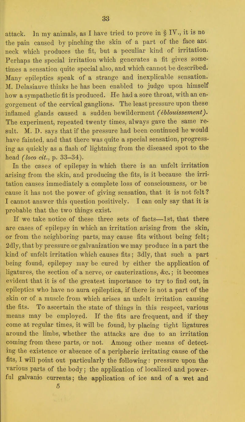 attack. In my animals, as I have tried to prove in § IV., it is no the pain caused by pinching the skin of a part of the face anc neck which produces the fit, but a peculiar kind of irritation. Perhaps the special irritation which generates a fit gives some- times a sensation quite special also, and which cannot be described. Many epileptics speak of a strange and inexplicable sensation. M. Delasiauve thinks he has been enabled to judge upon himself how a sympathetic fit is produced. He had a sore throat, with an en- gorgement of the cervical ganglions. The least pressure upon these inflamed glands caused a sudden bewilderment (eblouissement). The experiment, repeated twenty times, always gave the same re- sult. M. D. says that if the pressure had been continued he would have fainted, and that there was quite a special sensation, progress- ing as quickly as a flash of lightning from the diseased spot to the head (loco cit., p. 33-34). In the cases of epilepsy in which there is an unfelt irritation arising from the skin, and producing the fits, is it because the irri- tation causes immediately a complete loss of consciousness, or be cause it has not the power of giving sensation, that it is not felt ? I cannot answer this question positively. I can only say that it is probable that the two things exist. K we take notice of these three sets of facts—1st, that there are cases of epilepsy in which an irritation arising from the skin, or from the neighboring parts, may cause fits without being felt; 2dly, that by pressure or galvanization we may produce in a part the kind of unfelt irritation which causes fits; 3dly, that such a part being found, epilepsy may be cured by either the application of ligatures, the section of a nerve, or cauterizations, &c.; it becomes evident that it is of the greatest importance to try to find out, in epileptics who have no aura epileptica, if there is not a part of the skin or of a muscle from which arises an unfelt irritation causing the fits. To ascertain the state of things in this respect, various means may be employed. If the fits are frequent, and if they come at regular times, it will be found, by placing tight ligatures around the limbs, whether the attacks are due to an irritation coming from these parts, or not. Among other means of detect- ing the existence or absence of a peripheric irritating cause of the fits, I will point out particularly the following: pressure upon the various parts of the body; the application of localized and power- ful galvanic currents; the application of ice and of a wet and 5