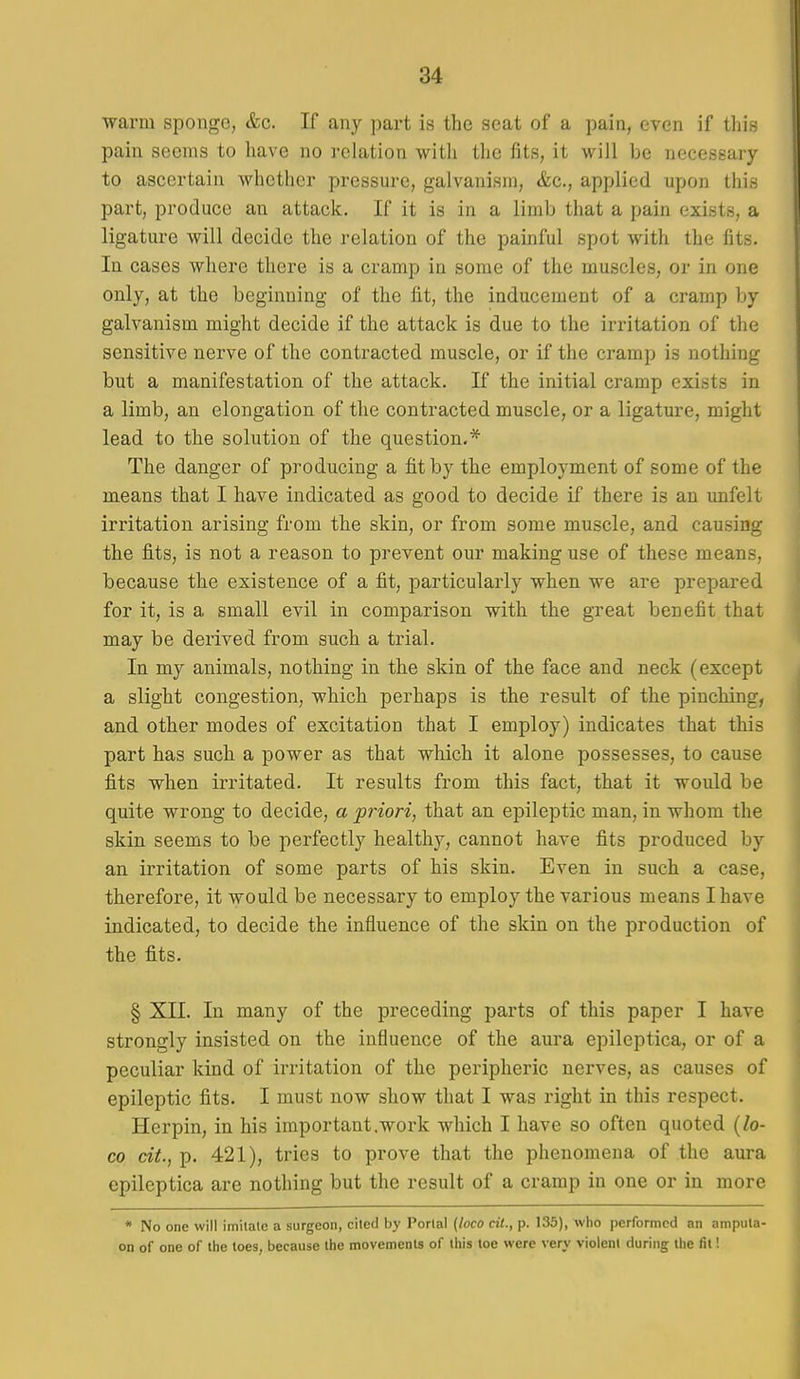 ■warm sponge, &c. If any part is the seat of a pain, even if this pain seems to have no relation with the fits, it will be necessary to ascertain whether pressure, galvanism, &c., applied upon this part, produce an attack. If it is in a limb that a pain exists, a ligature will decide the relation of the painful spot with the fits. In cases where there is a cramp in some of the muscles, or in one only, at the beginning of the fit, the inducement of a cramp by galvanism might decide if the attack is due to the irritation of the sensitive nerve of the contracted muscle, or if the cramp is nothing but a manifestation of the attack. If the initial cramp exists in a limb, an elongation of the contracted muscle, or a ligature, might lead to the solution of the question.* The danger of producing a fit by the employment of some of the means that I have indicated as good to decide if there is an unfelt irritation arising from the skin, or from some muscle, and causing the fits, is not a reason to prevent our making use of these means, because the existence of a fit, particularly when we are prepared for it, is a small evil in comparison with the great benefit that may be derived from such a trial. In my animals, nothing in the skin of the face and neck (except a slight congestion, which perhaps is the result of the pinching, and other modes of excitation that I employ) indicates that this part has such a power as that which it alone possesses, to cause fits when irritated. It results from this fact, that it would be quite wrong to decide, a priori, that an epileptic man, in whom the skin seems to be perfectly healthy, cannot have fits produced by an irritation of some parts of his skin. Even in such a case, therefore, it would be necessary to employ the various means I have indicated, to decide the influence of the skin on the production of the fits. § XII. In many of the preceding parts of this paper I have strongly insisted on the influence of the aura epileptica, or of a peculiar kind of irritation of the peripheric nerves, as causes of epileptic fits. I must now show that I was right in this respect. Herpin, in his important .work which I have so often quoted [lo- co cit.,]). 421), tries to prove that the phenomena of the aura epileptica are nothing but the result of a cramp in one or in more * No one will imilale a surgeon, cited by Portal {loco cii., p. 135), who performed an ampula- on of one of the toes, because the movements of this toe were very violent during the fit!