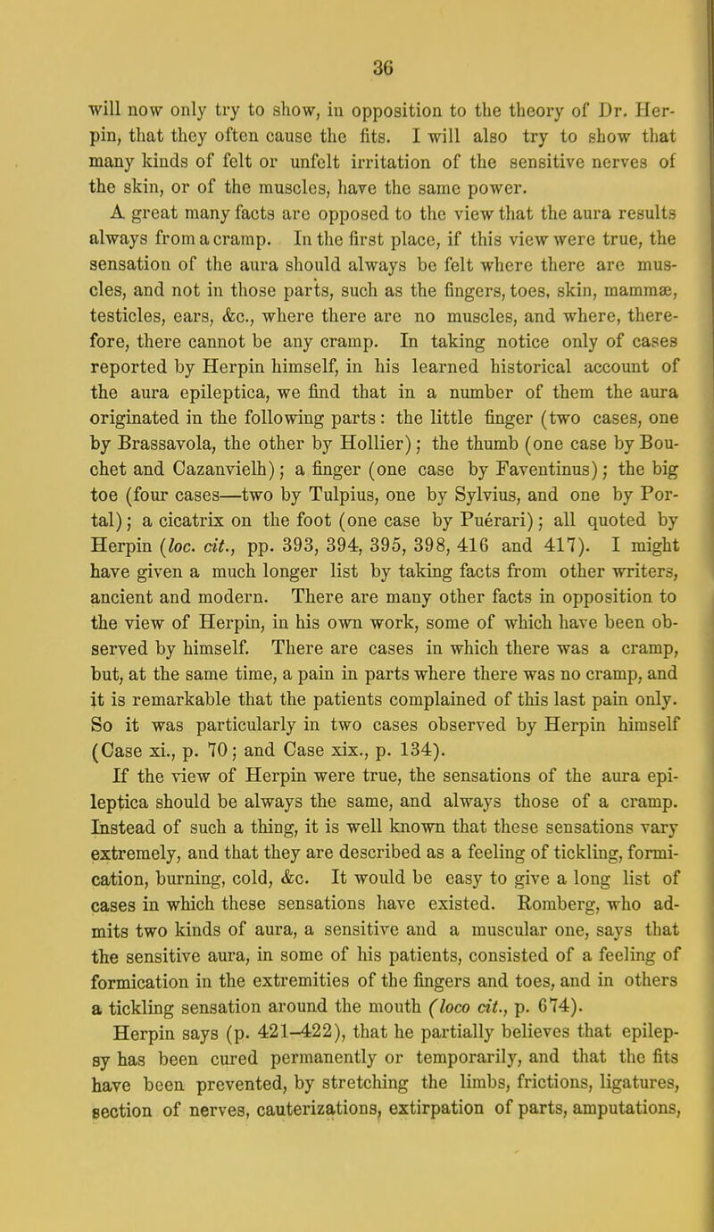 will now only try to show, in opposition to the theory of Dr. Her- pin, that they often cause the fits. I will also try to show that many kinds of felt or unfelt irritation of the sensitive nerves of the skin, or of the muscles, have the same power. A great many facts are opposed to the view that the aura results always from a cramp. In the first place, if this view were true, the sensation of the aura should always be felt where there are mus- cles, and not in those parts, such as the fingers, toes, skin, mammae, testicles, ears, &c., where there are no muscles, and where, there- fore, there cannot be any cramp. In taking notice only of cases reported by Herpin himself, in his learned historical account of the aura epileptica, we find that in a number of them the aura originated in the following parts: the little finger (two cases, one by Brassavola, the other by Hollier); the thumb (one case by Bou- chet and Cazanvielh); a finger (one case by Faventinus); the big toe (four cases—two by Tulpius, one by Sylvius, and one by Por- tal); a cicatrix on the foot (one case by Puerari); all quoted by Herpin {loc. cit., pp. 393, 394, 395, 398, 416 and 417). I might have given a much longer list by taking facts from other writers, ancient and modern. There are many other facts in opposition to the view of Herpin, in his own work, some of which have been ob- served by himself. There are cases in which there was a cramp, but, at the same time, a pain in parts where there was no cramp, and it is remarkable that the patients complained of this last pain only. So it was particularly in two cases observed by Herpin himself (Case xi., p. 70; and Case xix., p. 134). If the view of Herpin were true, the sensations of the aura epi- leptica should be always the same, and always those of a cramp. Listead of such a thing, it is well known that these sensations vary extremely, and that they are described as a feeling of tickling, formi- cation, burning, cold, &c. It would be easy to give a long list of cases in which these sensations have existed. Romberg, who ad- mits two kinds of aura, a sensitive and a muscular one, says that the sensitive aura, in some of his patients, consisted of a feeling of formication in the extremities of the fingers and toes, and in others a tickling sensation around the mouth (loco cit., p. 674). Herpin says (p. 421-422), that he partially believes that epilep- sy has been cured permanently or temporarily, and that the fits have been prevented, by stretching the limbs, frictions, ligatures, section of nerves, cauterizations, extirpation of parts, amputations,