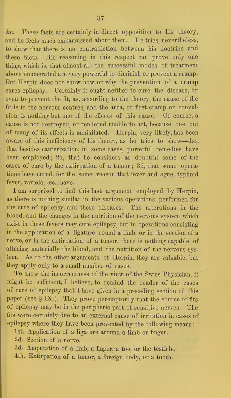 <fec. These facts are certainly in direct opposition to his theory, and he feels much embarrassed about them. He tries, nevertheless, to show that there is no contradiction between his doctrine and these facts. His reasoning in this respect can prove only one thing, which is, that almost all the successful modes of treatment above enumerated are very powerful to diminish or prevent a cramp. But Herpin does not show how or why the prevention of a cramp cures epilepsy. Certainly it ought neither to cure the disease, or even to prevent the fit, as, according to the theory, the cause of the fit is in the nervous centres, and the aura, or first cramp or convul- sion, is nothing but one of the effects of this cause. Of course, a cause is not destroyed, or rendered unable to act, because one out of many of its effects is annihilated. Herpin, very likely, has been aware of this inefficiency of his theory, as he tries to show—1st, that besides cauterization, in some cases, powerful remedies have been employed; 2d, that he considers as doubtful some of the cases of cure by the extirpation of a tumor; 3d, that some opera- tions have cured, for the same reason that fever and ague, typhoid fever, variola, &c., have. I am surprised to find this last argument employed by Herpin, as there is nothing similar in the various operations performed for the cure of epilepsy, and these diseases. The alterations in the blood, and the changes in the nutrition of the nervous system which exist in these fevers may cure epilepsy, but in operations consisting in the application of a ligature round a limb, or in the section of a nerve, or in the extirpation of a tumor, there is nothing capable of altering materially the blood, and the nutrition of the nervous sys- tem. As to the other arguments of Herpin, they are valuable, but they apply only to a small number of cases. To show the incorrectness of the view of the Swiss Physician, it might be sufficient, I believe, to remind the reader of the cases of cure of epilepsy that I have given in a preceding section of this paper (see § IX.). They prove peremptorily that the source of fits of epilepsy may be in the peripheric part of sensitive nerves. The fits were certainly due to an external cause of irritation in cases of epilepsy where they have been prevented by the following means: 1st. Application of a ligature around a limb or finger. 2d. Section of a nerve. 3d. Amputation of a limb, a finger, a toe, or the testicle. 4th. Extirpation of a tumor, a foreign body, or a tooth.