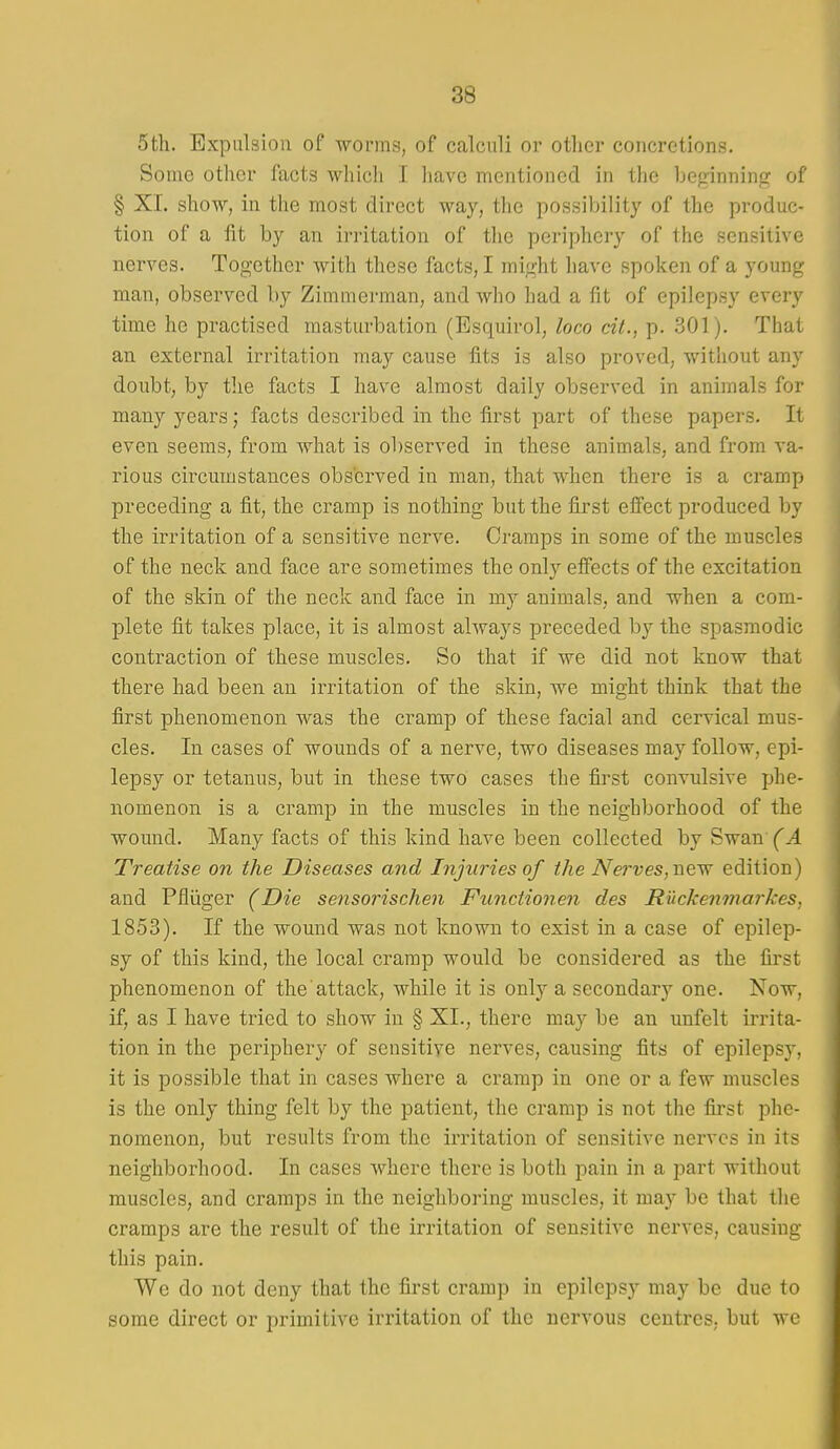 Sth. Expulsion of -worms, of calculi or other concretions. Some other facts which I have mentioned in the beginninf? of § XL show, in the most direct way, the possibility of the produc- tion of a fit by an irritation of the periphery of the sensitive nerves. Together with these facts, I might have spoken of a young man, observed by Zimmerman, and who had a fit of epilepsy every time he practised masturbation (Esquirol, loco cit., p. 301). That an external irritation may cause fits is also proved, without any doubt, by the facts I have almost daily observed in animals for many years; facts described in the first part of these papers. It even seems, from what is observed in these animals, and from va- rious circumstances observed in man, that when there is a cramp preceding a fit, the cramp is nothing but the first effect produced by the irritation of a sensitive nerve. Cramps in some of the muscles of the neck and face are sometimes the only effects of the excitation of the skin of the neck and face in my animals, and when a com- plete fit takes place, it is almost always preceded by the spasmodic contraction of these muscles. So that if we did not know that there had been an irritation of the skin, we might think that the first phenomenon was the cramp of these facial and cervical mus- cles. In cases of wounds of a nerve, two diseases may follow, epi- lepsy or tetanus, but in these two cases the first convulsive phe- nomenon is a cramp in the muscles in the neighborhood of the wound. Many facts of this kind have been collected by Swan' (A Treatise on the Diseases and Injuries of the Nerves,nevr edition) and Pfliiger (Die sensorischen Functionen des R'uckenmarkes, 1853). If the wound was not known to exist in a case of epilep- sy of this kind, the local cramp would be considered as the first phenomenon of the attack, while it is only a secondary one. Now, if, as I have tried to show in § XI., there may be an unfelt irrita- tion in the periphery of sensitive nerves, causing fits of epilepsy, it is possible that in cases where a cramp in one or a few muscles is the only thing felt by the patient, the cramp is not the fii'st phe- nomenon, but results from the irritation of sensitive nerves in its neighborhood. In cases where there is both pain in a part without muscles, and cramps in the neighboring muscles, it may be that the cramps are the result of the irritation of sensitive nerves, causing this pain. We do not deny that the first cramp in epilepsy may be due to some direct or primitive irritation of the nervous centres, but we