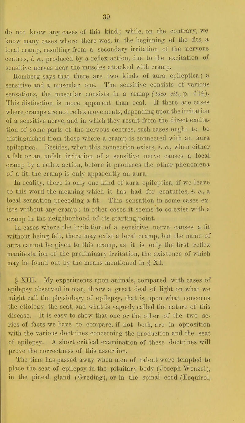 do not know any cases of this kind; while, on the contrary, we know many cases where there was, in the beginning of the fits, a local cramp, resulting from a secondary irritation of the nervous centres, i. e., produced by a reflex action, due to the excitation of sensitive nerves near the muscles attacked with cramp. Romberg says that there are two kinds of aura epileptica; a sensitive and a muscular one. The sensitive consists of various sensations, the muscular consists in a cramp (loco cit., p. 674). This distinction is more apparent than real. If there are cases where cramps are not reflex movements, depending upon the irritation of a sensitive nerve, and in which they result from the direct excita- tion of some parts of the nervous centres, such cases ought to be distinguished from those where a cramp is connected with an aura epileptica. Besides, when this connection exists, i. e., when either a felt or an unfelt irritation of a sensitive nerve causes a local cramp by a reflex action, before it produces the other phenomena of a fit, the cramp is only apparently an aura. In reality, there is only one kind of aura epileptica, if we leave to this word the meaning which it has had for centuries, i. e., a local sensation preceding a fit. This sensation in some cases ex- ists without any cramp; in other cases it seems to co-exist with a cramp in the neighborhood of its starting-point. In cases where the irritation of a sensitive nerve causes a fit without being felt, there may exist a local cramp, but the name of aura cannot be given to this cramp, as it is only the first reflex manifestation of the preliminary irritation, the existence of which may be found out by the means mentioned in § XI. § XIII. My experiments upon animals, compared with cases of epilepsy observed in man, throw a great deal of light on what we might call the physiology of epilepsy, that is, upon what concerns the etiology, the seat, and what is vaguely called the nature of this disease. It is easy to show that one or the other of the two se- ries of facts we have to compare, if not both, are in opposition with the various doctrines concerning the production and the seat of epilepsy. A short critical examination of these doctrines will prove the correctness of this assertion. The time has passed away when men of talent were tempted to place the seat of epilepsy in the pituitary body (Joseph Wenzel), in the pineal gland (Greding), or in the spinal cord (Esquirol,