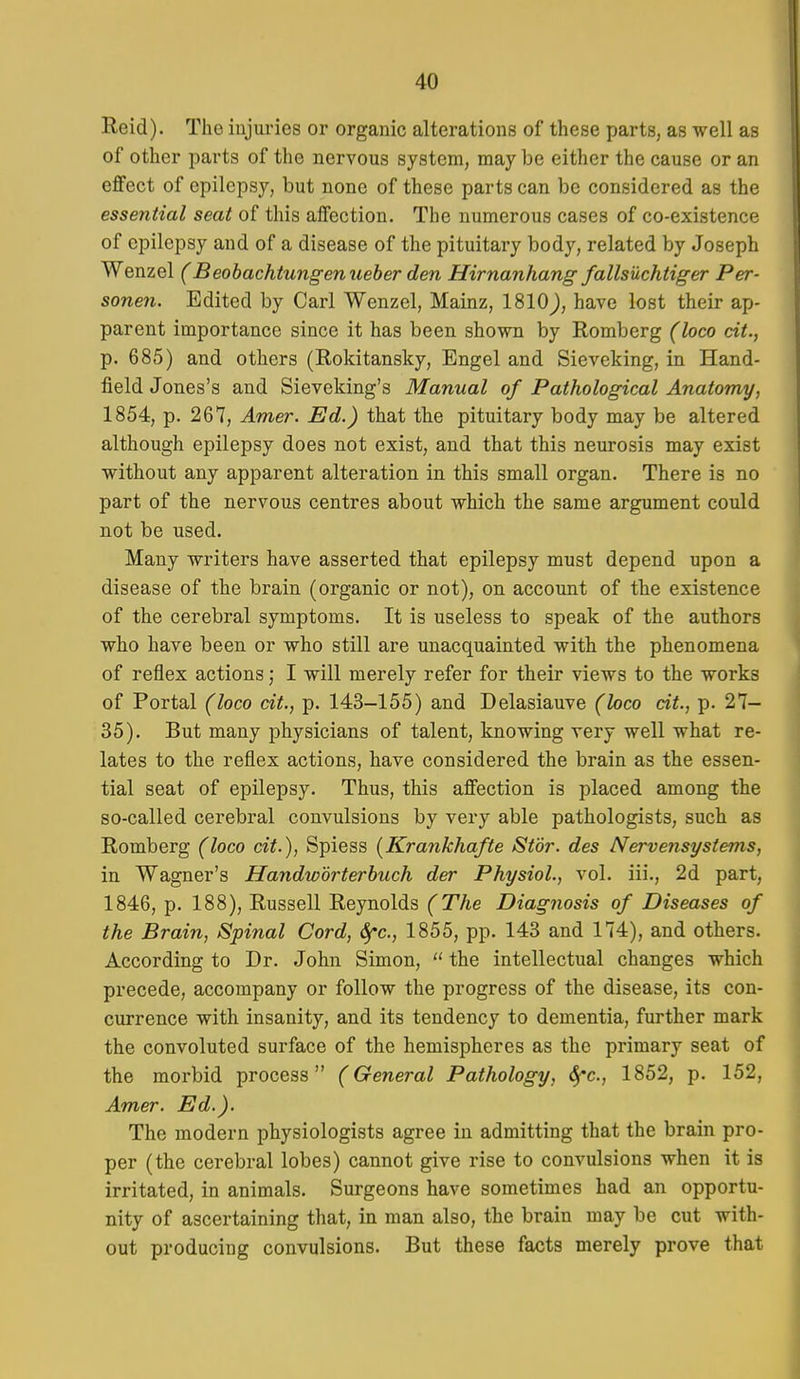 Reid). The injuries or organic alterations of these parts, as well as of other parts of the nervous system, may be either the cause or an effect of epilepsy, but none of these parts can be considered as the essential seat of this affection. The numerous cases of co-existence of epilepsy and of a disease of the pituitary body, related by Joseph Wenzel (Beohachtungenueher den Hirnanhang fallsiichtiger Per- sonen. Edited by Carl Wenzel, Mainz, 1810^, have lost their ap- parent importance since it has been shown by Romberg (loco cit., p. 685) and others (Rokitansky, Engel and Sieveking, in Hand- field Jones's and Sieveking's Manual of Pathological Anatomy, 1854, p. 267, Amer. Ed.) that the pituitary body may be altered although epilepsy does not exist, and that this neurosis may exist without any apparent alteration in this small organ. There is no part of the nervous centres about which the same argument could not be used. Many writers have asserted that epilepsy must depend upon a disease of the brain (organic or not), on account of the existence of the cerebral symptoms. It is useless to speak of the authors who have been or who still are unacquainted with the phenomena of reflex actions; I will merely refer for their views to the works of Portal (loco cit., p. 143-155) and Delasiauve (loco cit., p. 27- 35). But many physicians of talent, knowing very well what re- lates to the reflex actions, have considered the brain as the essen- tial seat of epilepsy. Thus, this affection is placed among the so-called cerebral convulsions by very able pathologists, such as Romberg (loco cit.), Spiess {Krankhafte Stor. des Nervensystems, in Wagner's Handwdrterhuch der Physiol., vol. iii., 2d part, 1846, p. 188), Russell Reynolds (The Diagnosis of Diseases of the Brain, Spinal Cord, Sfc, 1855, pp. 143 and 174), and others. According to Dr. John Simon,  the intellectual changes which precede, accompany or follow the progress of the disease, its con- currence with insanity, and its tendency to dementia, further mark the convoluted surface of the hemispheres as the primary seat of the morbid process (General Pathology, ^c, 1852, p. 152, Amer. Ed.). The modern physiologists agree in admitting that the brain pro- per (the cerebral lobes) cannot give rise to convulsions when it is irritated, in animals. Surgeons have sometimes had an opportu- nity of ascertaining that, in man also, the brain may be cut with- out producing convulsions. But these facts merely prove that