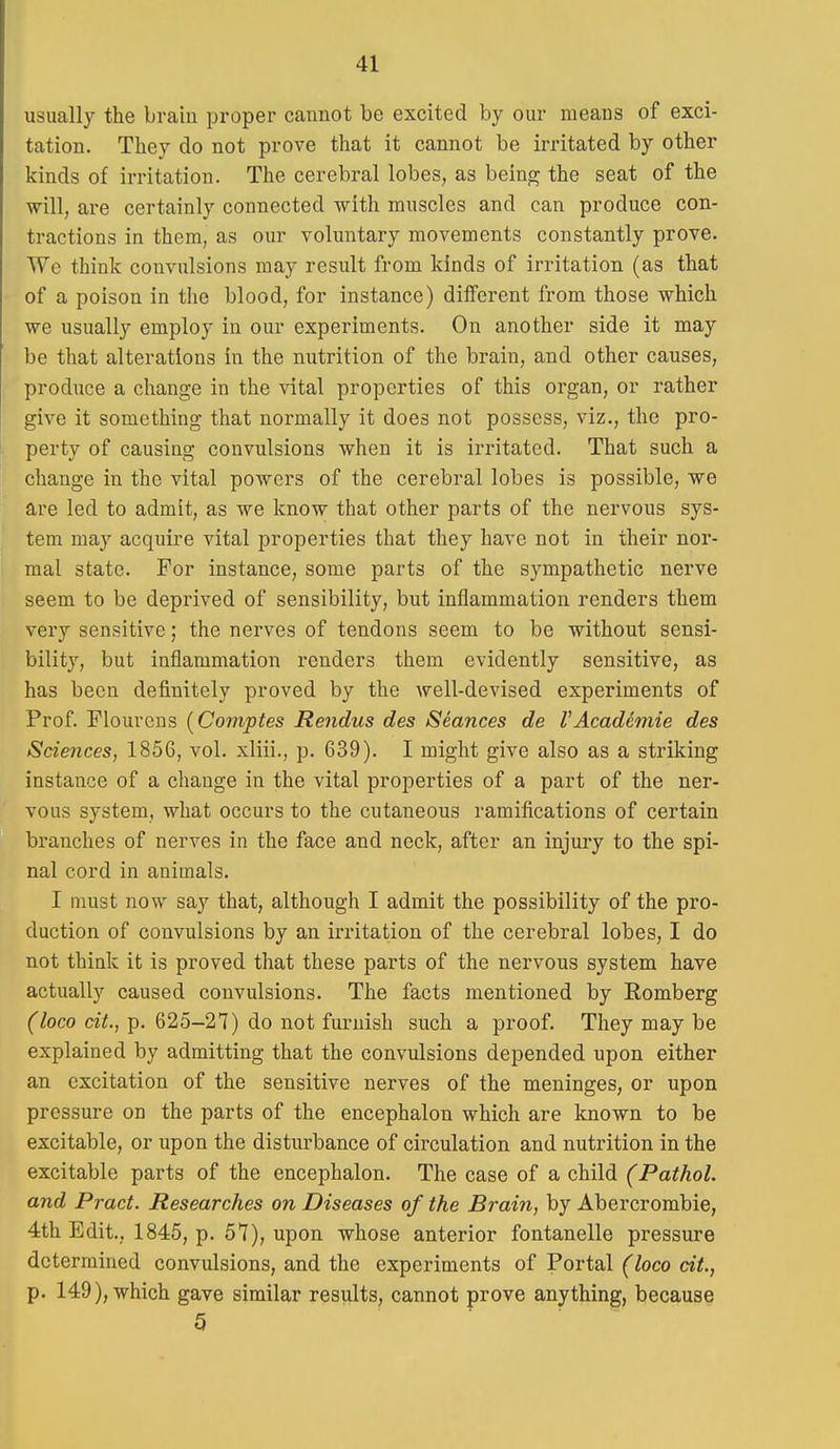 usually the brain proper cannot be excited by our means of exci- tation. They do not prove that it cannot be irritated by other kinds of irritation. The cerebral lobes, as being the seat of the will, are certainly connected with muscles and can produce con- tractions in them, as our voluntary movements constantly prove. We think convulsions may result from kinds of irritation (as that of a poison in the blood, for instance) different from those which we usually employ in our experiments. On another side it may be that alterations in the nutrition of the brain, and other causes, produce a change in the vital properties of this organ, or rather give it something that normally it does not possess, viz., the pro- perty of causing convulsions when it is irritated. That such a change in the vital powers of the cerebral lobes is possible, we are led to admit, as we know that other parts of the nervous sys- tem may acquire vital properties that they have not in their nor- mal state. For instance, some parts of the sympathetic nerve seem to be deprived of sensibility, but inflammation renders them very sensitive; the nerves of tendons seem to be without sensi- bility, but inflammation renders them evidently sensitive, as has been definitely proved by the Avell-devised experiments of Prof. Flourcns [Comptes Rendus des Seances de VAcademie des Sciences, 1856, vol. xliii., p. 639), I might give also as a striking instance of a change in the vital properties of a part of the ner- vous system, what occurs to the cutaneous ramifications of certain branches of nerves in the face and neck, after an injury to the spi- nal cord in animals. I must now say that, although I admit the possibility of the pro- duction of convulsions by an irritation of the cerebral lobes, I do not think it is proved that these parts of the nervous system have actually caused convulsions. The facts mentioned by Romberg (loco ait., p. 625-27) do not furnish such a proof. They may be explained by admitting that the convulsions depended upon either an excitation of the sensitive nerves of the meninges, or upon pressure on the parts of the encephalon which are known to be excitable, or upon the disturbance of circulation and nutrition in the excitable parts of the encephalon. The case of a child (Pathol, and Pract. Researches on Diseases of the Brain, by Abercrombie, 4th Edit., 1845, p. 57), upon whose anterior fontanelle pressure determined convulsions, and the experiments of Portal (loco dt., p. 149), which gave similar results, cannot prove anything, because 5