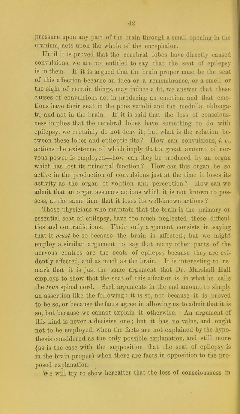 pressure upon any part of the brain through a small opening in the cranium, acts upon the whole of the encephalon. Until it is proved that tho cerebral lobes have directly caused convulsions, we are not entitled to say that the scat of epilepfc} is in them. If it is argued that the brain proper must be the seai of this affection because an idea or a remembrance, or a smell or the sight of certain things, may induce a fit, we answer that thes<^' causes of convulsions act in producing an emotion, and that emo- tions have their seat in the pons varolii and the medulla oblonga- ta, and not in the brain. If it is said that the loss of conscious- ness implies that the cerebral lobes have something to do with epilepsy, we certainly do not deny it; but what is the relation be- tween these lobes and epileptic fits ? How can convulsions, i. e., actions the existence of which imply that a great amount of ner- vous power is employed—how can they be produced by an organ which has lost its principal function ? How can this organ be so active in the production of convulsions just at the time it loses its activity as the organ of volition and perception ? How can we admit that an organ assumes actions which it is not known to pos- sess, at the same time that it loses its well-known actions ? Those physicians who maintain that the brain is the primary or essential seat of epilepsy, have too much neglected these difiicul- ties and contradictions. Their only argument consists in saying that it must be so because the brain is affected; but we might employ a similar argument to say that many other parts of the nervous centres are the seats of ej^ilepsy because they are evi- dently affected, and as much as the brain. It is interesting to re- mark that it is just the same argument that Dr. Marshall Hall employs to show that the seat of this affection is in what he calls the true spinal cord. Such arguments in the end amount to simply an assertion like the following: it is so, not because it is proved to be so, or because the facts agree in allowing us to admit that it is so, but because we cannot explain it otherwise. An argument of this kind is never a decisive one; but it has no value, and ought not to be employed, when the facts are not explained by the hypo- thesis considered as the only possible explanation, and still more (as is the case with the supposition that the seat of epilepsy is in the brain proper) when there are facts in opposition to the pro- posed explanation. We will try to show hereafter that the loss of consciousness in