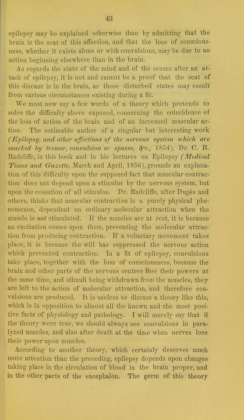 epilepsy may be explained otherwise than by admitting that the brain is the seat of this affection, and that the loss of conscious- ness, whether it exists alone or with convulsions, may be due to an action beo'innins; elsewhere than in the brain. As resrards the state of the mind and of the senses after an at- tack of epilepsy, it is not and cannot be a proof that the seat of this disease is in the brain, as those disturbed states may result from various circumstances existing during a fit. We must now say a few words of a theory which pretends to solve the difficulty above exposed, concerning the coincidence of the loss of action of the brain and of an increased muscular ac- tion. The estimable author of a singular but interesting work (Epilepsy, and other affections of the nervous system ivhich are marked by tremor, convulsion or spasm, ^c, 1854), Dr. C. B. Radcliffe, in this book and in his lectures on Epilepsy (Medical Times and Gazette, March and April, 1856), grounds an explana- tion of this difficulty upon the supposed fact that muscular contrac- tion does not depend upon a stimulus by the nervous system, but upon the cessation of all stimulus. Dr. Radcliffe, after Duges and others, thinks that muscular contraction is a purely physical phe- nomenon, dependent on ordinary molecular attraction when the muscle is not stimulated. If the muscles are at rest, it is because an excitation comes upon them, preventing the molecular attrac- tion from producing contraction. If a voluntary movement takes place, it is because the will has suppressed the nervous action which prevented contraction. In a fit of epilepsy, convulsions take place, together with the loss of consciousness, because the brain and other parts of the nervous centres lose their powers at the same time, and stimuli being withdrawn from the muscles, they are left to the action of molecular attraction, and therefore con- vulsions are produced. It is useless to discuss a theory like this, which is in opposition to almost all the known and the most posi- tive facts of physiology and pathology. I will merely say that if the theory were true, we should always see convulsions in para- lyzed muscles, and also after death at the time when nerves lose their power upon muscles. According to another theory, which certainly deserves much more attention than the preceding, epilepsy depends upon changes taking place in the circulation of blood in the brain proper, and in the other parts of the encephalon. The germ of this theory