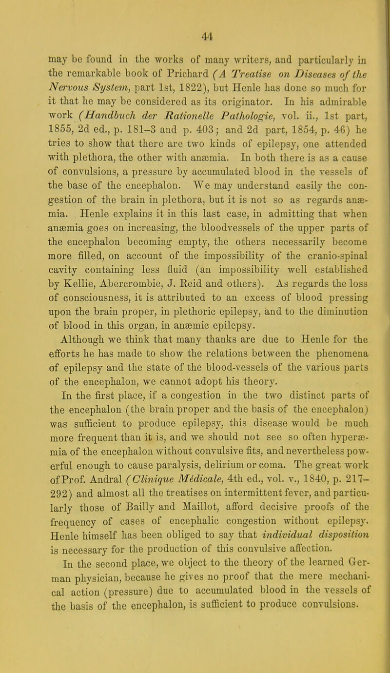 may be found in the works of many writers, and particularly in the remarkable book of Prichard (A Treatise on Diseases of the Nervous System, part 1st, 1822), but Henle has done so much for it that he may be considered as its originator. In his admirable work (Handhiich der Rationelle Pathologie, vol. ii., 1st part, 1855, 2d ed., p. 181-3 and p. 403; and 2d part, 1854, p. 46) he tries to show that there are two kinds of epilepsy, one attended with plethora, the other with anajraia. In both there is as a cause of convulsions, a pressure by accumulated blood in the vessels of the base of the encephalon. We may understand easily the con- gestion of the brain in plethora, but it is not so as regards anae- mia. Henle explains it in this last case, in admitting that when ansemia goes on increasing, the bloodvessels of the upper parts of the encephalon becoming empty, the others necessarily become more filled, on account of the impossibility of the cranio-spinal cavity containing less fluid (an impossibility well established by Kellie, Abercrombie, J. Reid and others). As regards the loss of consciousness, it is attributed to an excess of blood pressing upon the brain proper, in plethoric epilepsy, and to the diminution of blood in this organ, in anaemic epilepsy. Although we think that many thanks are due to Henle for the efforts he has made to show the relations between the phenomena of epilepsy and the state of the blood-vessels of the various parts of the encephalon, we cannot adopt his theory. In the first place, if a congestion in the two distinct parts of the encephalon (the brain proper and the basis of the encephalon) was sufficient to produce epilepsy, this disease would be much more frequent than it is, and we should not see so often hyperas- mia of the encephalon without convulsive fits, and nevertheless pow- erful enough to cause paralysis, delirium or coma. The great work of Prof. Andral (Clinique Midicale, 4th ed., vol. v., 1840, p. 217- 292) and almost all the treatises on intermittent fever, and particu- larly those of Bailly and Maillot, afford decisive proofs of the frequency of cases of encephalic congestion without epilepsy. Henle himself has been obliged to say that i7idividual disposition is necessary for the production of this convulsive affection. In the second place, we object to the theory of the learned Ger- man physician, because he gives no proof that the mere mechani- cal action (pressure) due to accumulated blood in the vessels of the basis of the encephalon, is sufficient to produce convulsions.