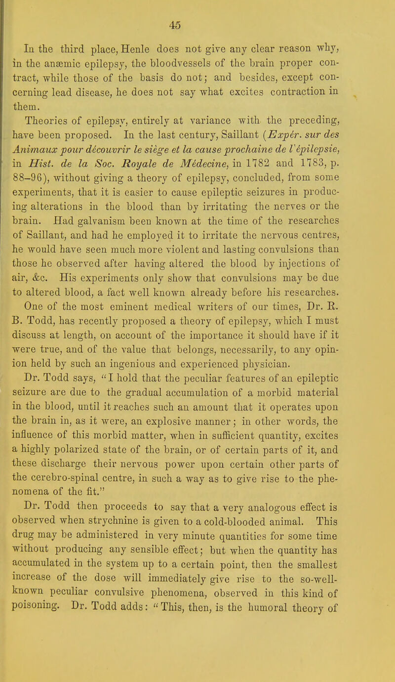 In the third place, Henle does not give any clear reason why, in the anjemic epilepsy, the bloodvessels of the brain proper con- tract, while those of the basis do not; and besides, except con- cerning lead disease, he does not say what excites contraction in them. Theories of epilepsy, entirely at variance with the preceding, have been proposed. la the last century, Saillant {Expir. sur des Animaux pour decouvrir le siege et la cause prochaine de I'epilepsie, in Hist, de la iSoc. Roy ale de M^decine, in 1782 and 1783, p. 88-96), without giving a theory of epilepsy, concluded, from some experiments, that it is easier to cause epileptic seizures in produc- ing alterations in the blood than by irritating the nerves or the brain. Had galvanism been known at the time of the researches of Saillant, and had he employed it to irritate the nervous centres, he would have seen much more violent and lasting convulsions than those he observed after having altered the blood by injections of air, &c. His experiments only show that convulsions may be due to altered blood, a fact well known already before his researches. One of the most eminent medical writers of our times, Dr. R. B. Todd, has recently proposed a theory of epilepsy, which I must discuss at length, on account of the importance it should have if it were true, and of the value that belongs, necessarily, to any opin- ion held by such an ingenious and experienced physician. Dr. Todd says,  I hold that the peculiar features of an epileptic seizure are due to the gradual accumulation of a morbid material in the blood, until it reaches such an amount that it operates upon the brain in, as it were, an explosive manner; in other words, the influence of this morbid matter, when in sufficient quantity, excites a highly polarized state of the brain, or of certain parts of it, and these discharge their nervous power upon certain other parts of the cerebro-spinal centre, in such a way as to give rise to the phe- nomena of the fit. Dr. Todd then proceeds to say that a very analogous effect is observed when strychnine is given to a cold-blooded animal. This drug may be administered in very minute quantities for some time without producing any sensible effect; but when the quantity has accumulated in the system up to a certain point, then the smallest increase of the dose will immediately give rise to the so-well- known peculiar convulsive phenomena, observed in this kind of poisoning. Dr. Todd adds: « This, then, is the humoral theory of