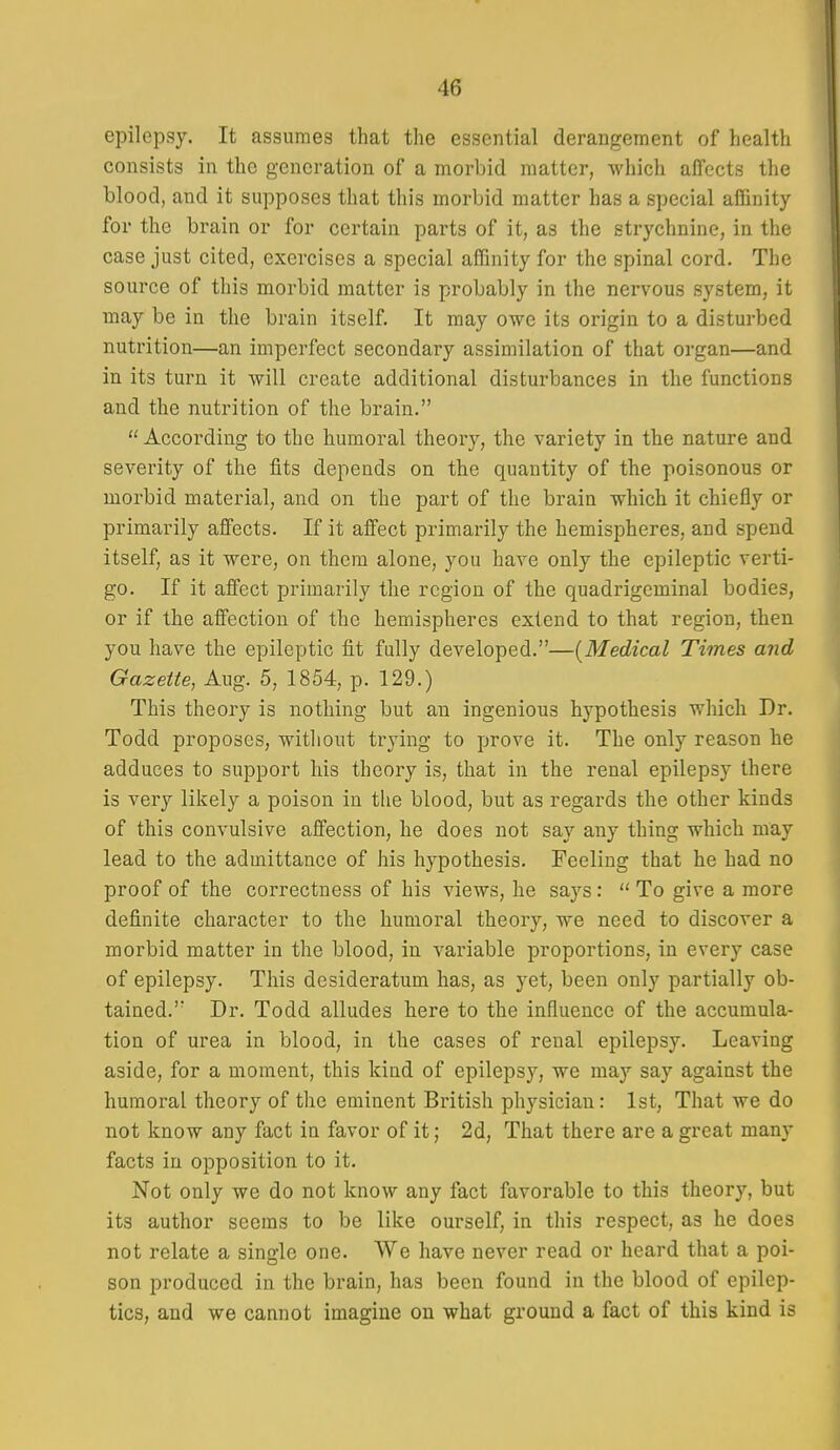 epilepsy. It assumes that the essential derangement of health consists in the generation of a morbid matter, which affects the blood, and it supposes that this morbid matter has a special affinity for the brain or for certain parts of it, as the strychnine, in the case just cited, exercises a special affinity for the spinal cord. The source of this morbid matter is probably in the nervous system, it may be in the brain itself. It may owe its origin to a disturbed nutrition—an imperfect secondary assimilation of that organ—and in its turn it will create additional disturbances in the functions and the nutrition of the brain. According to the humoral theory, the variety in the nature and severity of the fits depends on the quantity of the poisonous or morbid material, and on the part of the brain which it chiefly or primarily affects. If it affect primarily the hemispheres, and spend itself, as it were, on them alone, you have only the epileptic verti- go. If it affect primarily the region of the quadrigcminal bodies, or if the affection of the hemispheres extend to that region, then you have the epileptic fit fully developed.—[Medical Times and Gazette, Aug. 5, 1854, p. 129.) This theory is nothing but an ingenious hypothesis which Dr. Todd proposes, without trying to prove it. The only reason he adduces to support his theory is, that in the renal epilepsy there is very likely a poison in the blood, but as regards the other kinds of this convulsive affection, he does not say any thing which may lead to the admittance of his hypothesis. Feeling that he had no proof of the correctness of his views, he says:  To give a more definite character to the humoral theory, we need to discover a morbid matter in the blood, in variable proportions, in every case of epilepsy. This desideratum has, as yet, been only partially ob- tained. Dr. Todd alludes here to the influence of the accumula- tion of urea in blood, in the cases of renal epilepsy. Leaving aside, for a moment, this kind of epilepsy, we may say against the humoral theory of the eminent British physician: 1st, That we do not know any fact in favor of it; 2d, That there are a great many facts in opposition to it. Not only we do not know any fact favorable to this theory, but its author seems to be like ourself, in this respect, as he does not relate a single one. We have never read or heard that a poi- son produced in the brain, has been found in the blood of epilep- tics, and we cannot imagine on what ground a fact of this kind is