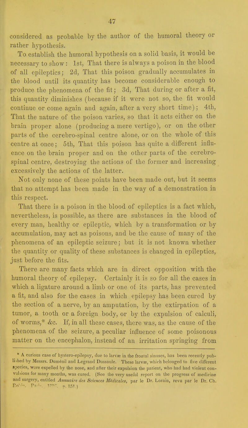 considered as probable by the author of the humoral theory or rather hypothesis. To establish the humoral hypothesis on a solid basis, it would be necessary to show: 1st, That there is always a poison in the blood of all epileptics; 2d, That this poison gradually accumulates in the blood until its quantity has become considerable enough to produce the phenomena of the fit; 3d, That during or after a fit, this quantity diminishes (because if it were not so, the fit would continue or come again and again, after a very short time); 4th, That the nature of the poison varies, so that it acts either on the brain proper alone (producing a mere vertigo), or on the other parts of the cerebro-spinal centre alone, or on the whole of this centre at once; 5th, That this poison has quite a different influ- ence on the brain proper and on the other parts of the cerebro- spinal centre, destroying the actions of the former and increasing excessively the actions of the latter. Not only none of these points have been made out, but it seems that no attempt has been made in the way of a demonstration in this respect. That there is a poison in the blood of epileptics is a fact which, nevertheless, is possible, as there are substances in the blood of every man, healthy or epileptic, which by a transformation or by accumulation, may act as poisons, and be the cause of many of the phenomena of an epileptic seizure; but it is not known whether the quantity or quality of these substances is changed in epileptics, just before the fits. There are many facts which are in direct opposition with the humoral theory of epilepsy. Certainly it is so for all the cases in which a ligature around a limb or one of its parts, has prevented a fit, and also for the cases in which epilepsy has been cured by the section of a nerve, by an amputation, by the extirpation of a tumor, a tooth or a foreign body, or by the expulsion of calculi, of worms,* &c. If, in all these cases, there was, as the cause of the phenomena of the seizure, a peculiar influence of some poisonous matter on the encephalon, instead of an irritation springing from * A curious case of hyslcro-epilcpsy, due to larvoe in the frontal sinuses, lias been recently pub- lished by Messrs. Duminil and Legrand Dussaule. These larvse, which belonged to five different species, were expelled by the nose, and after their expulsion the patient, who had had violent con- vulsions for many months, was cured. (Sec the very useful report on the progress of medicine and surgery, entitled Aimuaire dcs Sciences Midicales, par le Dr. Lorain, revu par le Dr. Ch. To' V■^ '■•. \?''-. p. ISi )