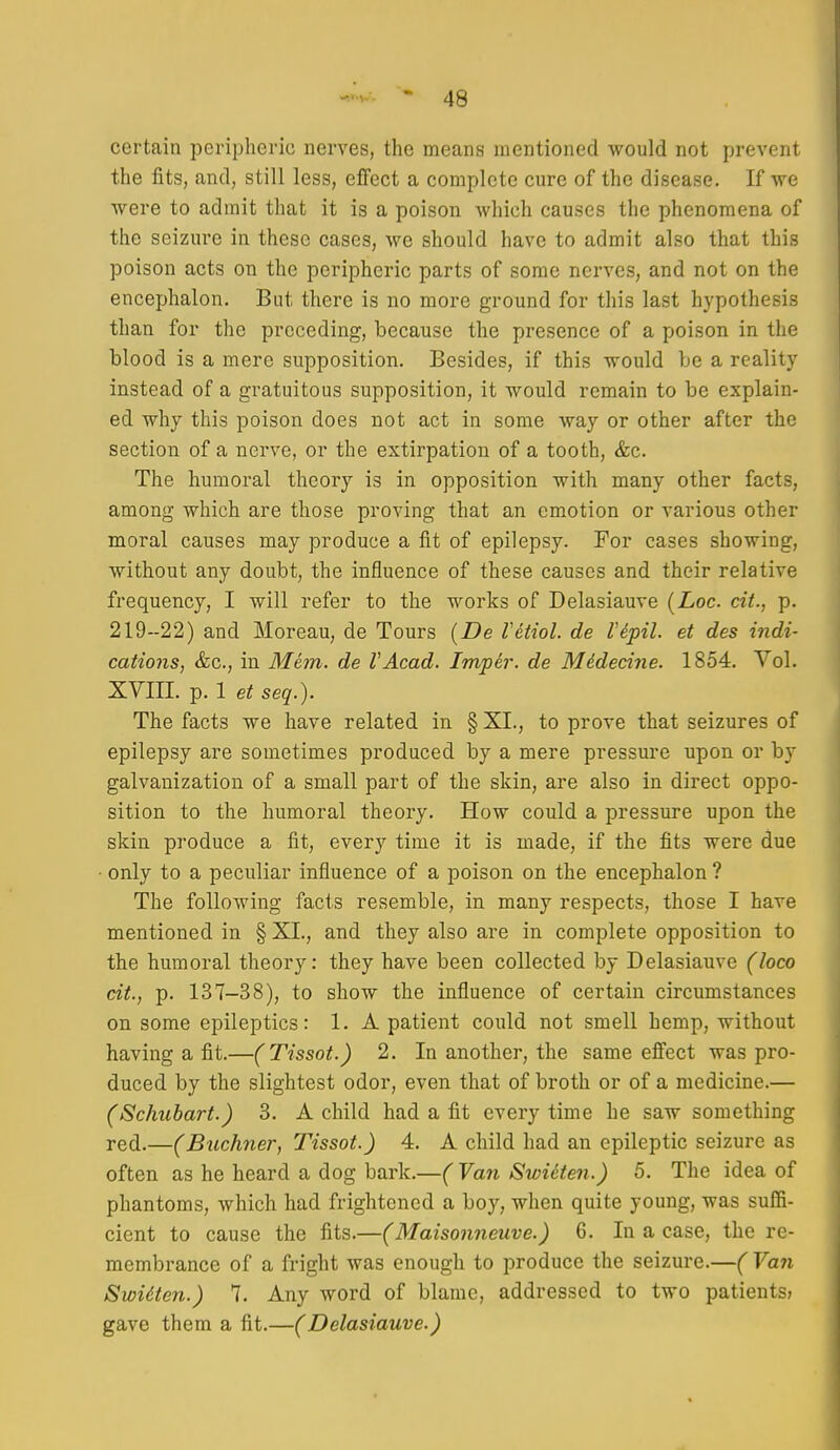 certain peripheric nerves, the means mentioned would not prevent the fits, and, still less, effect a complete cure of the disease. If we were to admit that it is a poison which causes the phenomena of the seizure in these cases, we should have to admit also that this poison acts on the peripheric parts of some nerves, and not on the encephalon. But there is no more ground for this last hypothesis than for the preceding, because the presence of a poison in the blood is a mere supposition. Besides, if this would be a reality instead of a gratuitous supposition, it would remain to be explain- ed why this poison does not act in some way or other after the section of a nerve, or the extirpation of a tooth, &c. The humoral theory is in opposition with many other facts, among which are those proving that an emotion or various other moral causes may produce a fit of epilepsy. For cases showing, without any doubt, the influence of these causes and their relative frequency, I will refer to the works of Delasiauve {Loc. cit., p. 219-22) and Moreau, de Tours (De Vetiol. de Vepil. et des indi- cations, &c., in Mem. de VAcad. Imper. de Mddedne. 1854. Vol. XVIII. p. 1 et seq.). The facts we have related in § XI., to prove that seizures of epilepsy are sometimes produced by a mere pressure upon or by galvanization of a small part of the skin, are also in direct oppo- sition to the humoral theory. How could a pressure upon the skin produce a fit, every time it is made, if the fits were due only to a peculiar influence of a poison on the encephalon ? The following facts resemble, in many respects, those I have mentioned in § XI., and they also are in complete opposition to the humoral theory: they have been collected by Delasiauve (loco cit., p. 137-38), to show the influence of certain circumstances on some epileptics: 1. A patient could not smell hemp, without having a fit.—(Tissot.) 2. In another, the same effect was pro- duced by the slightest odor, even that of broth or of a medicine.— (Schubart.) 3. A child had a fit every time he saw something red.—(Buchner, Tissot.) 4. A child had an epileptic seizure as often as he heard a dog bark.—( Van Swieten.) 5. The idea of phantoms, which had frightened a boy, when quite young, was suffi- cient to cause the fits.—(Maisonneuve.) 6. In a case, the re- membrance of a fright was enough to produce the seizure.—( Van Swidten.) 7. Any word of blame, addressed to two patients; gave them a fit.—(Delasiauve.)