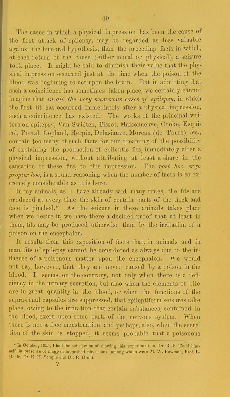 The cases iu wliicli a physical impression lias been the cause of the first attack of epilepsy, may be regarded as less valuable against the humoral hjqoothesis, than the preceding facts in 'which, at each return of the cause (either moral or physical), a seizui'e took place. It might be said to diminish their value that the phy- sical impression occurred just at the time when the poison of the blood was beginning to act upon the brain. But in admitting that such a coincidence has sometimes taken place, we certainly cannot imagine that in all the very numerous cases of epilepsy, in which the first fit has occurred immediately after a physical impression, such a coincidence has existed. The works of the principal wri- ters on epilepsy. Van Swieten, Tissot, Maisonneuve, Cooke, Esqui- rol. Portal, Copland, Herpin, Delasiauve, Moreau (de Tours), &c., contain too many of such facts for our dreaming of the possibility of explaining the production of epileptic fits, immediately after a physical impression, without attributing at least a share in the causation of these fits, to this impression. The post hoc, ergo propter hoc, is a sound reasoning when the number of facts is so ex- tremely considerable as it is here. In my animals, as I have already said many times, the fits are produced at every time the skin of certain parts of the neck and face is pinched.* As the seizure in these animals takes place wdien we desire it, we have there a decided proof that, at least in them, fits may be produced otherwise than by the irritation of a poison on the encephalon. It results from this exposition of facts that, in animals and in man, fits of epilepsy cannot be considered as always due to the in- fluence of a poisonous matter upon the encephalon. We would not say, however, that they are never caused by a poison in the blood. It seems, on the contrary, not only when there is a defi- ciency in the urinary secretion, but also when the elements of bile arc in great quantity in the blood, or when the functions of the supra-renal capsules are suppressed, that epileptiform seizures take place, owing to the irritation that certain substances, contained in the blood, exert upon some parts of the nervous system. When there is not a free menstruation, and perhaps, also, when the secre- tion of the skin is stopped, it seems probable that a poisonous * In October, 1856, I bad the satisfaction of showing this cxiu'rimenl to Dr. R. B. Todd him- •elf, in presence of mapy distinguished physicians, among whom were M. W. Bowman, Prof. L. Bcalc, Dr. R. H. Semple and Dr. R. Druilt. 7