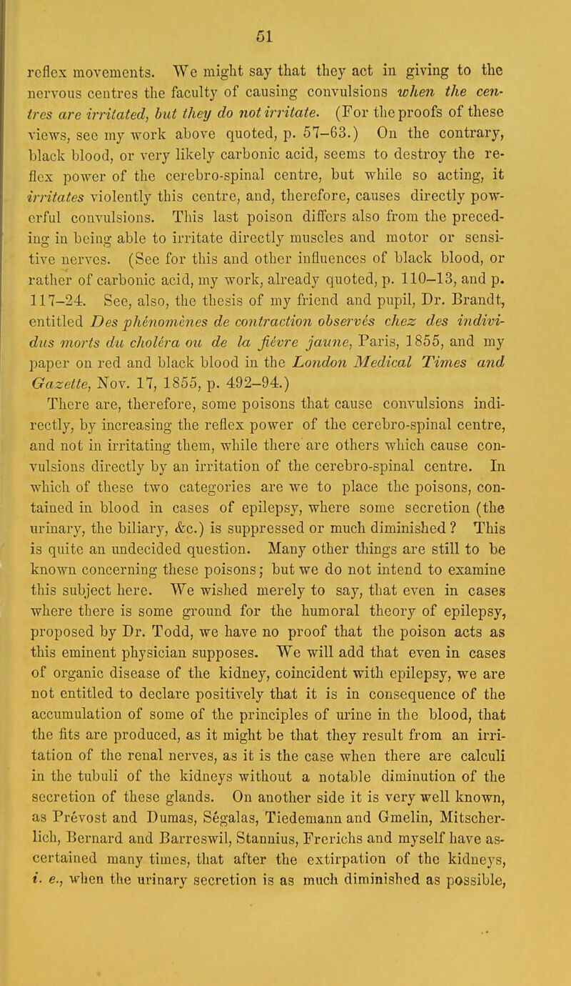 61 reflex movements. We might say that they act in giving to the nervous centres the faculty of causing convulsions when the cen- tres are irritated, but they do not irritate. (For the proofs of these views, see my Avork above quoted, p. 57-63.) On the contrary, black blood, or very likely carbonic acid, seems to destroy the re- flex povrer of the cerebro-spinal centre, but while so acting, it irritates violently this centre, and, therefore, causes directly pow- erful convulsions. This last poison differs also from the preced- ing in being able to irritate directly muscles and motor or sensi- tive nerves. (See for this and other influences of black blood, or rather of carbonic acid, my work, already qnoted, p. 110-13, and p. 117-24. See, also, the thesis of my friend and pupil. Dr. Brandt, entitled Des phenomcnes de contraction obset^ves chez des indivi- dus morts du cholera ou de la jiivre jaune, Paris, 1855, and my paper on red and black blood in the London Medical Times and Gazette, Nov. 17, 1855, p. 492-94.) There are, therefore, some poisons that cause convulsions indi- rectly, by increasing the reflex power of the cerebro-spinal centre, and not in irritating them, while there are others which cause con- vulsions directly by an irritation of the cerebro-spinal centre. In which of these two categories are we to place the poisons, con- tained in blood in cases of epilepsy, where some secretion (the urinary, the biliary, &c.) is suppressed or much diminished ? This is quite an undecided question. Many other things are still to be known concerning these poisons; but we do not intend to examine this subject here. We wished merely to say, that even in cases where there is some ground for the humoral theory of epilepsy, proposed by Dr. Todd, we have no proof that the poison acts as this eminent physician supposes. We will add that even in cases of organic disease of the kidney, coincident with epilepsy, we are not entitled to declare positively that it is in consequence of the accumulation of some of the principles of urine in the blood, that the fits are produced, as it might be that they result from an irri- tation of the renal nerves, as it is the case when there are calculi in the tubuli of the kidneys without a notable diminution of the secretion of these glands. On another side it is very well known, as Prevost and Dumas, Segalas, Tiedemann and Gmelin, Mitscher- lich, Bernard and Barreswil, Stannius, Frerichs and myself have as- certained many times, that after the extirpation of the kidneys,