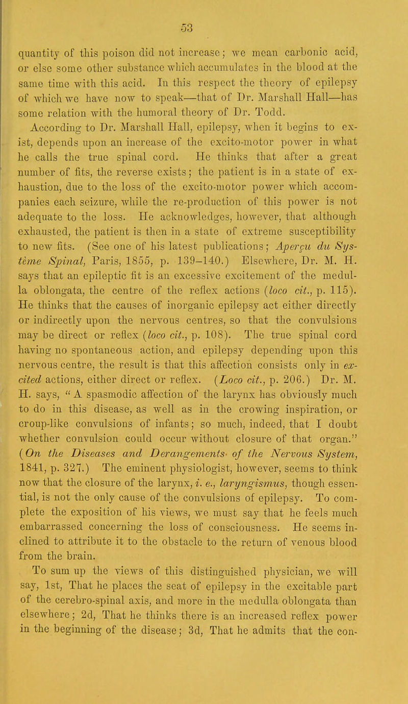 quantity of tins poison did not increase; we moan carbonic acid, or else some otlicr substance which accumulates in the blood at the same time with this acid. In this respect the theory of epilepsy of which we have now to speak—that of Dr. Marshall Hall—has some relation with the humoral theory of Dr. Todd. According to Dr. Marshall Hall, epilepsy, when it begins to ex- ist, depends upon an increase of the excito-motor power in what he calls the true spinal cord. He thinks that after a great number of fits, the reverse exists; the patient is in a state of ex- haustion, due to the loss of the excito-motor power which accom- panies each seizure, while the re-production of this power is not adequate to the loss. He acknowledges, however, that although exhausted, the patient is then in a state of extreme susceptibility to new fits. (See one of his latest publications; Apercu du Sys- teme Spinal, Paris, 1855, p. 139-140.) Elsewhere, Dr. M. H. says that an epileptic fit is an excessive excitement of the medul- la oblongata, the centre of the reflex actions [loco cit., p. 115). He thinks that the causes of inorganic epilepsy act either directly or indirectly upon the nervous centres, so that the convulsions may be direct or reflex [loco cit., p. 108). The true spinal cord having no spontaneous action, and epilepsy depending upon this nervous centre, the result is that this afiection consists only in ex- cited actions, either direct or reflex. [Loco cit., p. 206.) Dr. M. H. says,  A spasmodic aflection of the larynx has obviously much to do in this disease, as well as in the crowing inspiration, or croup-like convulsions of infants; so much, indeed, that I doubt whether convulsion could occur without closure of that organ. (On the Diseases and Derangements- of the Nervous System, 1841, p. 327.) The eminent physiologist, however, seems to think now that the closure of the larynx, i. e., laryngismus, though essen- tial, is not the only cause of the convulsions of epilepsy. To com- plete the exposition of his views, we must say that he feels much embarrassed concerning the loss of consciousness. He seems in- clined to attribute it to the obstacle to the return of venous blood from the brain. To sum up the views of this distinguished physician, we will say, 1st, That he places the seat of epilepsy in the excitable part of the cerebro-spinal axis, and more in the medulla oblongata than elsewhere; 2d, That he thinks there is an increased reflex power in the beginning of the disease; 3d, That he admits that the con-
