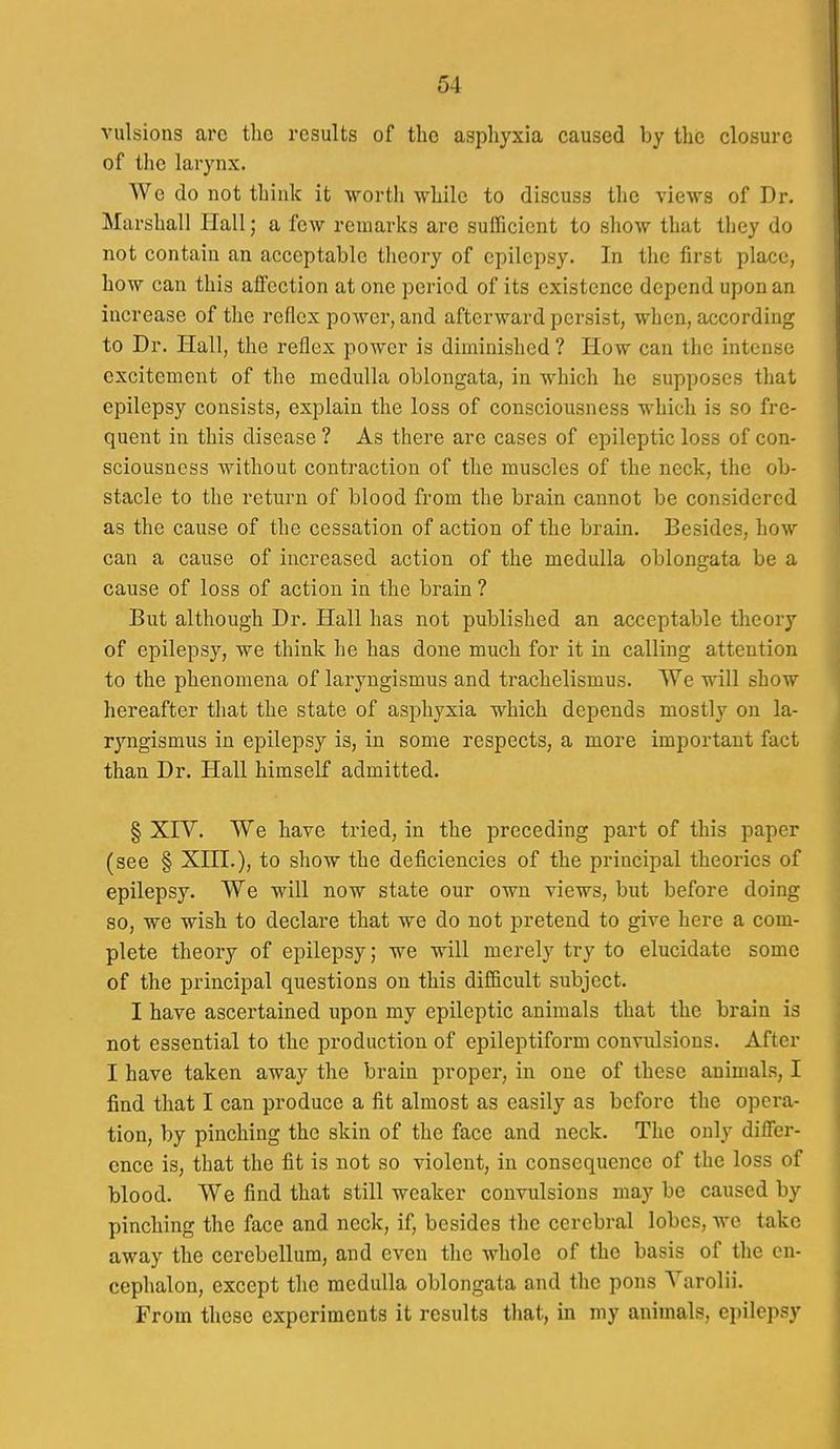 vulsions arc the results of the asphyxia caused by tlic closure of the larynx. We do not think it worth while to discuss the views of Dr. Marshall Hall; a few remarks are sufficient to show that they do not contain an acceptable theory of epilepsy. In the first place, how can this affection at one period of its existence depend upon an increase of the reflex power, and afterward persist, when, according to Dr. Hall, the reflex power is diminished ? How can the intense excitement of the medulla oblongata, in which he supposes that epilepsy consists, explain the loss of consciousness which is so fre- quent in this disease ? As there are cases of epileptic loss of con- sciousness without contraction of the muscles of the neck, the ob- stacle to the return of blood from the brain cannot be considered as the cause of the cessation of action of the brain. Besides, how can a cause of increased action of the medulla oblongata be a cause of loss of action in the brain ? But although Dr. Hall has not published an acceptable theory of epilepsy, we think he has done much for it in calling attention to the phenomena of laryngismus and trachelismus. We will show hereafter that the state of asphyxia which depends mostly on la- ryngismus in epilepsy is, in some respects, a more important fact than Dr. Hall himself admitted. § XrV. We have tried, in the preceding part of this paper (see § XHI.), to show the deficiencies of the principal theories of epilepsy. We will now state our own views, but before doing so, we wish to declare that we do not pretend to give here a com- plete theory of epilepsy; we will merely try to elucidate some of the principal questions on this difficult subject. I have ascertained upon my epileptic animals that the brain is not essential to the production of epileptiform convulsions. After I have taken away the brain proper, in one of these animals, I find that I can produce a fit almost as easily as before the opera- tion, by pinching the skin of the face and neck. The only differ- ence is, that the fit is not so violent, in consequence of the loss of blood. We find that still weaker convulsions may be caused by pinching the face and neck, if, besides the cerebral lobes, we take away the cerebellum, and even the whole of the basis of the cn- cephalon, except the medulla oblongata and the pons Varolii. From these experiments it results tliat, in my animals, epilepsy