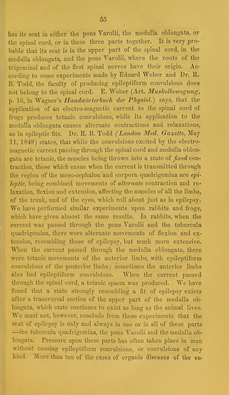 has its seat in eitlier the pons Varolii, the medulla oblongata, or the spinal cord, or in these three parts together. It is very pro- bable that its seat is in the upper part of the spinal cord, in the medulla oblongata, and the pons Varolii, where the roots of the trigeminal and of the first spinal nerves have their origin. Ac- cording to some experiments made by Eduard Weber and Dr. R. B. Todd, the faculty of producing epileptiform convulsions does not belong to the spinal cord. E. Weber (Art. Muskelhewegung, p. 16, in Wagner's Handwdrterhuch der Physiol.) says, that the application of an electro-magnetic current to the spinal cord of frogs produces tetanic convulsions, while its application to the medulla oblons-ata causes alternate contractions and relaxations, as in epileptic fits. Dr. R. B. Todd (London Med. Gazette, May 11, 1849) states, that while the convulsions excited by the electro- magnetic current passing through the spinal cord and medulla oblon- gata are tetanic, the muscles being thrown into a state of fixed con- traction, those which ensue when the current is transmitted through the region of the meso-cephalon and corpora quadrigemina are epi- leptic, being combined movements of alternate contraction and re- laxation, flexion and extension, affecting the muscles of all the limbs, of the trunk, and of the eyes, which roll about just as in epilepsy. We have performed similar experiments upon rabbits and frogs, which have given almost the same results. In rabbits, when the cui'rent was passed through the pons Varolii and the tubercula quadrigemina, there were alternate movements of flexion and ex- tension, resembling those of epilepsy, but much more extensive. When the current passed through the medulla oblongata, there were tetanic movements of the anterior limbs, with epileptiform convulsions of the posterior limbs; sometimes the anterior limbs also had epileptiform convulsions. When the current passed through the spinal cord, a tetanic spasm was produced. We have found that a state strongly resembling a fit of epilepsy exists after a transversal section of the upper part of the medulla ob- longata, which state continues to exist as long as the animal lives. We must not, however, conclude from these experiments that the seat of epilepsy is only and always in one or in all of these parts —the tubercula quadrigemina, the pons Varolii and the medulla ob- longata. Pressure upon these parts has often taken place in man without causing epileptiform convulsions, or convulsions of any kind. More than ten of the cases of organic diseases of the en-