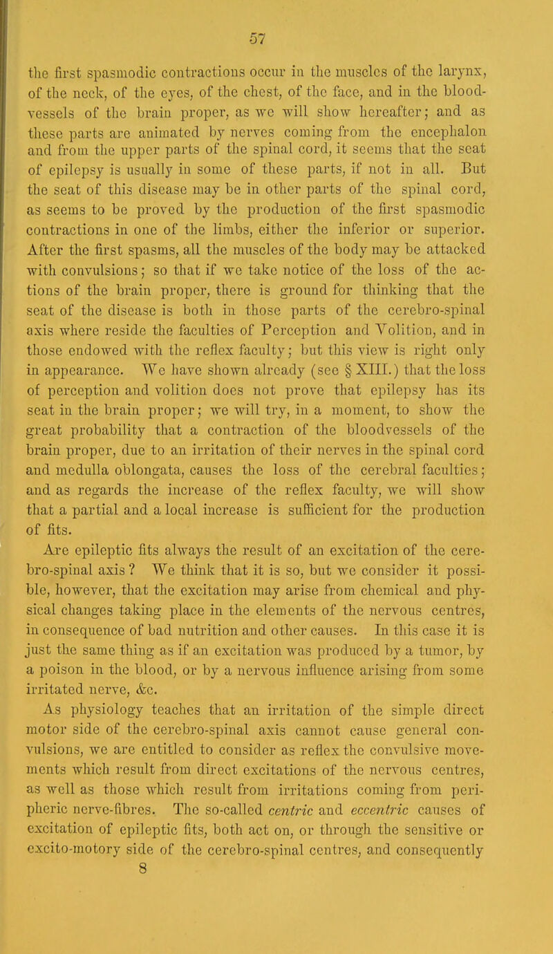 the first spasmodic contractions occur in the muscles of the larynx, of the neck, of the eyes, of the chest, of the face, and in the blood- vessels of the brain proper, as we will show hereafter; and as these parts are animated by nerves coming from the encephalon and from the upper parts of the spinal cord, it seems that the seat of epilepsy is usually in some of these parts, if not in all. But the seat of this disease may be in other parts of the spinal cord, as seems to be proved by the production of the first spasmodic contractions in one of the limbs, either the inferior or superior. After the first spasms, all the muscles of the body may be attacked with convulsions; so that if we take notice of the loss of the ac- tions of the brain proper, there is ground for thinking that the seat of the disease is both in those parts of the cerebro-spinal axis where reside the faculties of Perception and Volition, and in those endowed with the reflex faculty j but this view is right only in appearance. We have shown already (see § XIII.) that the loss of perception and volition does not prove that epilepsy has its seat in the brain proper; we will try, in a moment, to show the great probability that a contraction of the bloodvessels of the brain proper, due to an irritation of their nerves in the spinal cord and medulla oblongata, causes the loss of the cerebral faculties; and as regards the increase of the reflex faculty, we will show that a partial and a local increase is suSicient for the production of fits. Are epileptic fits always the result of an excitation of the cere- bro-spinal axis ? We think that it is so, but we consider it possi- ble, however, that the excitation may arise from chemical and phy- sical changes taking place in the elements of the nervous centres, in consequence of bad nutrition and other causes. In this case it is just the same thing as if an excitation was produced by a tumor, by a poison in the blood, or by a nervous influence arising from some irritated nerve, &c. As physiology teaches that an irritation of the simple direct motor side of the cerebro-spinal axis cannot cause general con- vulsions, we are entitled to consider as reflex the convulsive move- ments which result from direct excitations of the nervous centres, as well as those which result from irritations coming from peri- pheric nerve-fibres. The so-called centric and eccentric causes of excitation of epileptic fits, both act on, or through the sensitive or excito-motory side of the cerebro-spinal centres, and consequently 8