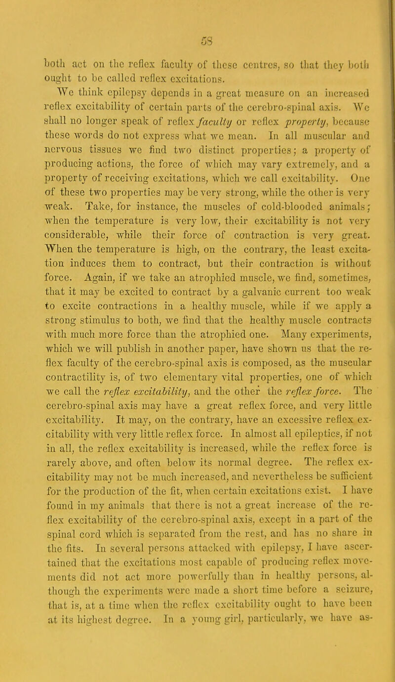 both act on tlic reflex faculty of those centres, so that they both ought to be called reflex excitations. We think epilepsy depends in a great measure on an increased reflex excitability of certain parts of the cerebro-spinal axis. We shall no longer speak of reflex faculty or reflex property, because these words do not express what we mean. In all muscular and nervous tissues we find two distinct properties; a property of producing actions, the force of which may vary extremely, and a property of receiving excitations, which we call excitability. One of these two properties may be very strong, while the other is very weak. Take, for instance, the muscles of cold-blooded animals; when the temperature is very low, their excitability is not very considerable, while their force of contraction is very great. When the temperature is high, on the contrary, the least excita- tion induces them to contract, but their contraction is without force. Again, if we take an atrophied muscle, we find, sometimes, that it may be excited to contract by a galvanic current too weak to excite contractions in a healthy muscle, while if we apply a strong stimulus to both, we find that the healthy muscle contracts with much more force than the atrophied one. Many experiments, which we will publish in another paper, have shown us that the re- flex faculty of the cerebro-spinal axis is composed, as the muscular contractility is, of two elementary vital properties, one of which we call the reflex excitability, and the other the reflex force. The cerebro-spinal axis may have a great reflex force, and very little excitability. It may, on the contrary, have an excessive reflex ex- citability with very little reflex force. In almost all epileptics, if not in all, the reflex excitability is increased, while the reflex force is rarely above, and often below its noi'mal degree. The reflex ex- citability may not be much increased, and nevertheless be sufficient for the production of the fit, when certain excitations exist. I have found in my animals that there is not a great increase of the re- flex excitability of the cerebro-spinal axis, except in a part of the spinal cord which is separated from the rest, and has no share in the fits. In several persons attacked with epilepsy, I have ascer- tained that the excitations most capable of producing reflex move- ments did not act more powerfully than in healtliy persons, al- though the experiments were made a short time before a seizure, that is, at a time when the reflex excitability ought to have been at its highest degree. In a young girl, particularly, we have as-