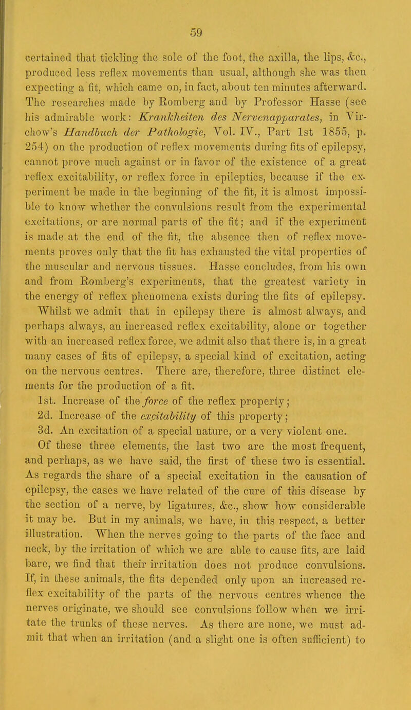 certaiiied that tickling the sole of the foot, the axilla, the lips, &c., produced less reflex movements than usual, although she was then expecting a fit, Avhich came on, in fact, about ten minutes afterward. The researches made by Romberg and by Professor Hasse (sec his admirable work: Ki'ankheiten des Nervenapparates, in Yir- chow's Handbuch der Pathologie, Vol. IV., Pai't 1st 1855, p. 254) on the production of reflex movements during fits of epilepsy, cannot prove much against or in favor of the existence of a great reflex excitability, or reflex force in epileptics, because if the ex- periment be made in the beginning of the fit, it is almost impossi- ble to know whether the convulsions result from the experimental excitations, or are normal parts of the fit; and if the experiment is made at the end of the fit, the absence then of reflex move- ments proves only that the fit has exhausted the vital properties of the muscidar and nervous tissues. Hasse concludes, from his own and from Romberg's experiments, that the greatest variety in the energy of reflex phenomena exists during the fits of epilepsy. Whilst we admit that in epilepsy there is almost always, and perhaps always, an increased reflex excitability, alone or together with an increased reflex force, we admit also that there is, in a great many cases of fits of epilepsy, a special kind of excitation, acting on the nervous centres. There are, therefore, three distinct ele- ments for the production of a fit. 1st. Increase of the/orce of the reflex property; 2d. Increase of the expitability of this property; 3d. An excitation of a special nature, or a very violent one. Of these three elements, the last two are the most frequent, and perhaps, as we have said, the first of these two is essential. As regards the share of a special excitation in the causation of epilepsy, the cases we have related of the cure of this disease by the section of a nerve, by ligatures, &c., show how considerable it may be. But in my animals, we have, in this respect, a better illustration. When the nerves going to the parts of the face and neck, by the irritation of which we are able to cause fits, are laid bare, we find that their irritation does not produce convulsions. If, in these animals, the fits depended only upon an increased re- flex excitability of the parts of the nervous centres whence the nerves originate, we should see convulsions follow when we irri- tate the trunks of these nerves. As there are none, we must ad- mit that when an irritation (and a slight one is often sufiicient) to