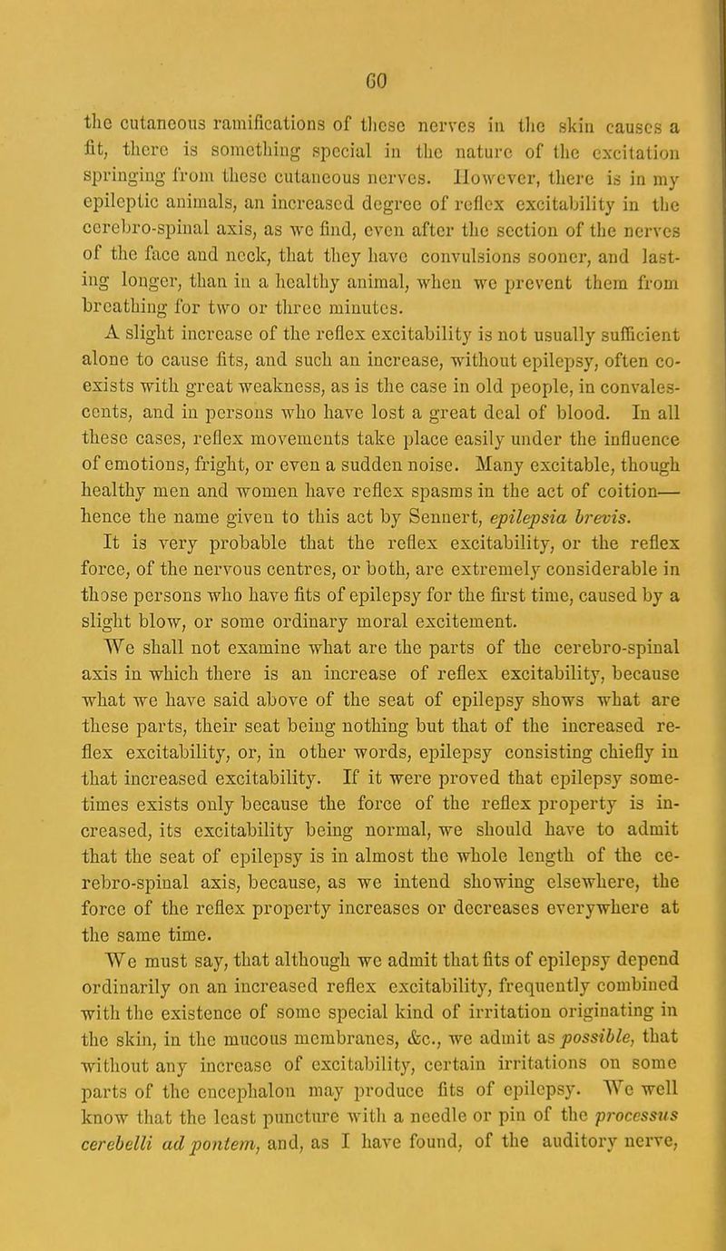 GO the cutaneous ramifications of tliese nerves in tlie skin causes a fit, there is sometliing special in the nature of the excitation springing from these cutaneous nerves. However, there is in my epileptic animals, an increased degree of reflex excitability in the cereLro-spiual axis, as we find, even after the section of the nerves of the face and neck, that they have convulsions sooner, and last- ing longer, than in a healthy animal, when we prevent them from breathing for two or three minutes. A slight increase of the reflex excitability is not usually sufficient alone to cause fits, and such an increase, without epilepsy, often co- exists with great weakness, as is the case in old people, in convales- cents, and in persons who have lost a great deal of blood. In all these cases, reflex movements take place easily under the influence of emotions, fright, or even a sudden noise. Many excitable, though healthy men and women have reflex spasms in the act of coition— hence the name given to this act by Sennert, epilepsia hrevis. It is very probable that the reflex excitability, or the reflex force, of the nervous centres, or both, are extremely considerable in those persons who have fits of epilepsy for the fii-st time, caused by a slight blow, or some ordinary moral excitement. We shall not examine what are the parts of the cerebro-spinal axis in which there is an increase of reflex excitability, because what we have said above of the seat of epilepsy shows what are these parts, their seat being nothing but that of the increased re- flex excitability, or, in other words, epilepsy consisting chiefly in that increased excitability. If it were proved that epilepsy some- times exists only because the force of the reflex property is in- creased, its excitability being normal, we should have to admit that the seat of epilepsy is in almost the whole length of the ce- rebro-spinal axis, because, as we intend showing elsewhere, the force of the reflex property increases or decreases everywhere at the same time. We must say, that although we admit that fits of epilepsy depend ordinarily on an increased reflex excitability, frequently combined with the existence of some special kind of irritation originating in the skin, in the mucous membranes, &c., we admit a,s possible, that without any increase of excitability, certain irritations on some parts of the encephalon may produce fits of epilepsy. We well know that the least puncture witli a needle or pin of the p7-occssus cerebelli ad poniem, and, as I have found, of the auditory nerve.