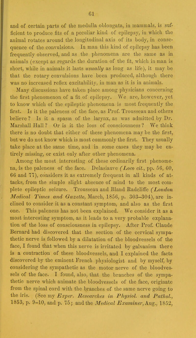 and of certain parts of the medulla oblongata, in mammals, is suf- ficient to produce fits of a peculiar kind of epileps}^, in which the animal rotates around the longitudinal axis of its body, in conse- quence of the convulsions. In man this kind of epilepsy has been frequently observed, and as the phenomena are the same as in animals (except as regards the duration of the fit, which in man is short, while in animals it lasts usually as long as life), it may be that the rotary convulsions have been produced, although there was no increased reflex excitability, in man as it is in animals. Many discussions have taken place among physicians concerning the first phenomenon of a fit of epilepsy. We are, however, yet to know which of the epileptic phenomena is most frequently the first. Is it the paleness of the face, as Prof. Trousseau and others believe ? Is it a spasm of the larynx, as was admitted by Dr. Marshall Hall ? Or is it the loss of consciousness ? We think there is no doubt that either of these phenomena maybe the first, but we do not know which is most commonly the first. They usually take place at the same time, and in some cases they may be en- tirely missing, or exist only after other phenomena. Among the most interesting of these ordinarily first phenome- na, is the paleness of the face. Delasiauve (Loco cit., pp. 56, GO, 66 and 77), considers it as extremely frequent in all kinds of at- tacks, from the simple slight absence of mind to the most com- plete epileptic seizure. Trousseau and Bland Radcliife (London Medical Times and Gazette, March, 1856, p. 303-304), are in- clined to consider it as a constant symptom, and also as the first one. This paleness has not been explained. We consider it as a most interesting symptom, as it leads to a very probable explana- tion of the loss of consciousness in epilepsy. After Prof. Claude Bernard had discovered that the section of the cervical sympa- thetic nerve is followed by a dilatation of the bloodvessels of the face, I found that when this nerve is irritated by galvanism there is a contraction of these bloodvessels, and I explained the facts discovered by the eminent French physiologist and by myself, by considering the sympathetic as the motor nerve of the bloodves- sels of the face. I found, also, that the branches of the sympa- thetic nerve which animate the bloodvessels of the face, originate from the spinal cord with the branches of the same nerve going to the iris. (See my Exper. Researches in Physiol, and Pathol., 1853, p. 9-10, and p. 75; and the Medical Examiner, k-ag., 1852,