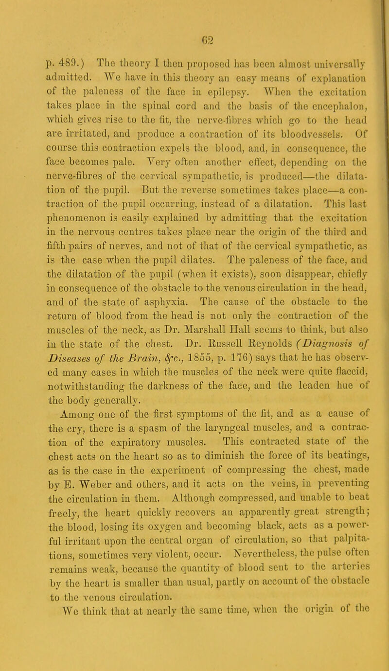 G2 p. 489.) The theory I then proposed has been almost universally admitted. We liave in this theory an easy means of explanation of the paleness of the face in epilepsy. When the excitation takes place in the spinal cord and the basis of the cncephalon, which gives rise to the fit, the nerve-fibres which go to the head are irritated, and produce a contraction of its bloodvessels. Of course this contraction expels the blood, and, in consequence, the face becomes pale. Very often another effect, depending on the nerve-fibres of the cervical sympathetic, is produced—the dilata- tion of the pupil. But the reverse sometimes takes place—a con- traction of the pupil occurring, instead of a dilatation. This last phenomenon is easily explained by admitting that the excitation in tlie nervous centres takes place near the origin of the third and fifth pairs of nerves, and not of that of the cervical sympathetic, as is the case when the pupil dilates. The paleness of the face, and the dilatation of the pupil (when it exists), soon disappear, chiefly in consequence of the obstacle to the venous circulation in the head, and of the state of asphyxia. The cause of the obstacle to the return of blood from the head is not only the contraction of the muscles of the neck, as Dr. Marshall Hall seems to think, but also in the state of the chest. Dr. Russell Reynolds (Diagnosis of Diseases of the Brain, ^^c, 1855, p. 176) says that he has observ- ed many cases in which the muscles of the neck were quite flaccid, notwithstanding the darkness of the face, and the leaden hue of the body generally. Among one of the first symptoms of the fit, and as a cause of the cry, there is a spasm of the laryngeal muscles, and a contrac- tion of the expiratory muscles. This contracted state of the chest acts on the heart so as to diminish the force of its beatings, as is the case in the experiment of compressing the chest, made by E. Weber and others, and it acts on the veins, in preventing the circulation in them. Although compressed, and unable to beat freely, the heart quickly recovers an apparently great strength; the blood, losing its oxygen and becoming black, acts as a power- ful irritant upon the central organ of circulation, so that palpita- tions, sometimes very violent, occur. Nevertheless, the pulse often remains weak, because the quantity of blood scut to tlie arteries by the heart is smaller than usual, partly on account of the obstacle to the venous circulation. We think that at nearly the same time, when the origin of the
