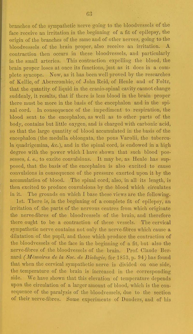 branches of tlic sympcathetic nerve going to the bloodvessels of the face receive an irritation in the beginning of a fit of epilepsy, the origin of the branches of the same and of other nerves, going to the bloodvessels of the brain proper, also receive an irritation. A contraction then occurs in these bloodvessels, and particularly in the small arteries. This contraction expelling the blood, the brain proper loses at once its functions, just as it does in a com- plete syncope. Now, as it has been well proved by the researches of Kellie, of Abercrombie, of John Reid, of Henle and of Foltz, that the quantity of liquid in the cranio-spinal cavity cannot change suddenly, it results, that if there is less blood in the brain proper there must be more in the basis of the encephalon and in the spi- nal cord. In consequence of the impediment to respiration, the blood sent to the encephalon, as well as to other parts of the body, contains but little oxygen, and is charged with carbonic acid, so that the large quantity of blood accumulated in the basis of the encephalon (the medulla oblongata, the pons Varolii, the tubercu- la quadrigemina, &c.), and in the spinal cord, is endowed in a high degree with the power which I have shown that such blood pos- sesses, i. e., to excite convulsions. It may be, as Henle has sup- posed, that the basis of the encephalon is also excited to cause convulsions in consequence of the pressure exerted upon it by the accumulation of blood. The spinal cord, also, in all its length, is then excited to produce convulsions by the blood which circulates in it. The grounds on which I base these views are the following. 1st. There is, in the beginning of a complete fit of epilepsj^, an irritation of the parts of the nervous centres from which originate the nerve-fibres of the bloodvessels of the brain, and therefore there ought to be a contraction of these vessels. The cervical sympathetic nerve contains not only the nerve-fibres which cause a dilatation of the pupil, and those which produce the contraction of the bloodvessels of the face in the beginning of a fit, but also the nerve-fibres of the bloodvessels of the brain. Prof Claude Ber- nard (Memoires de la Soc. de Biologic, for 1853, p. 94j has found that when the cervical sympathetic nerve is divided on one side, the temperature of the brain is increased in the corresponding- side. We have shown that tiiis elevation of temperature depends upon the circulation of a larger amount of blood, which is the con- sequence of tlic paralysis of the bloodvessels, due to the section of their nerve-fibres. Some experiments of Donders, and of his