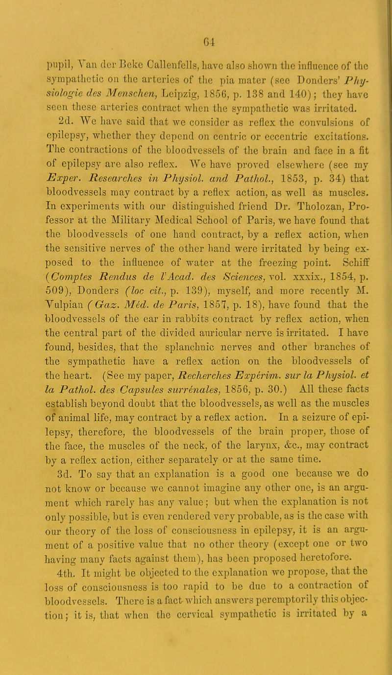 pupil, Van dor Bekc Callenfells, have also shown the influence of the s^'uipathctic on the arteries of the pia mater (sec Bonders' Phy- siologie des Menschen, Leipzig, 185G, p. 138 and 140); they have seen these arteries contract when the sympathetic was irritated. 2d. We have said that we consider as reflex the convulsions of epilepsy, whether they depend on centric or eccentric excitations. The contractions of the bloodvessels of the brain and face in a fit of epilepsy are also reflex. We have proved elsewhere (see my Exper. Researches in Physiol, and Pathol., 1853, p. 34) that bloodvessels may contract by a reflex action, as well as muscles. In experiments with our distinguished friend Dr. Tholozan, Pro- fessor at the Military Medical School of Paris, we have found that the bloodvessels of one hand contract, by a reflex action, when the sensitive nerves of the other hand were irritated by being ex- posed to the influence of water at the freezing point. Schiff (Comptes Rendus de VAcad. des Sciences, yo\. xxxix., 1854, p. 509), Donders (loc cit., p. 139), myself, and more recently M. Yulpian ( Gaz. Med. de Paris, 1857, p. 18), have found that the bloodvessels of the ear in rabbits contract by reflex action, when the central part of the divided auricular nerve is irritated. I have found, besides, that the splanchnic nerves and other branches of the sympathetic have a reflex action on the bloodvessels of the heart. (See my paper, Recherches Expcrim. sur la Physiol, et la Pathol, des Capsules surrenales, 1856, p. 30.) All these facts establish beyond doubt that the bloodvessels, as well as the muscles of animal life, may contract by a reflex action. In a seizure of epi- lepsy, therefore, the bloodvessels of the brain proper, those of the face, the muscles of the neck, of the larynx, &c., may contract by a reflex action, either separately or at the same time. 3d. To say that an explanation is a good one because we do not know or because we cannot imagine any other one, is an argu- ment which rarely has any value; but Avhen the explanation is not only possible, but is even rendered very probable, as is the case with our theory of the loss of consciousness in epilepsy, it is an argu- ment of a positive value that no other theory (except one or two having many facts against them), has been proposed heretofore. 4th. It might be objected to the explanation wo propose, that the loss of consciousness is too rapid to be due to a contraction of bloodvessels. There is a fact which answers peremptorily this objec- tion ; it is, that when the cervical sympathetic is irritated by a