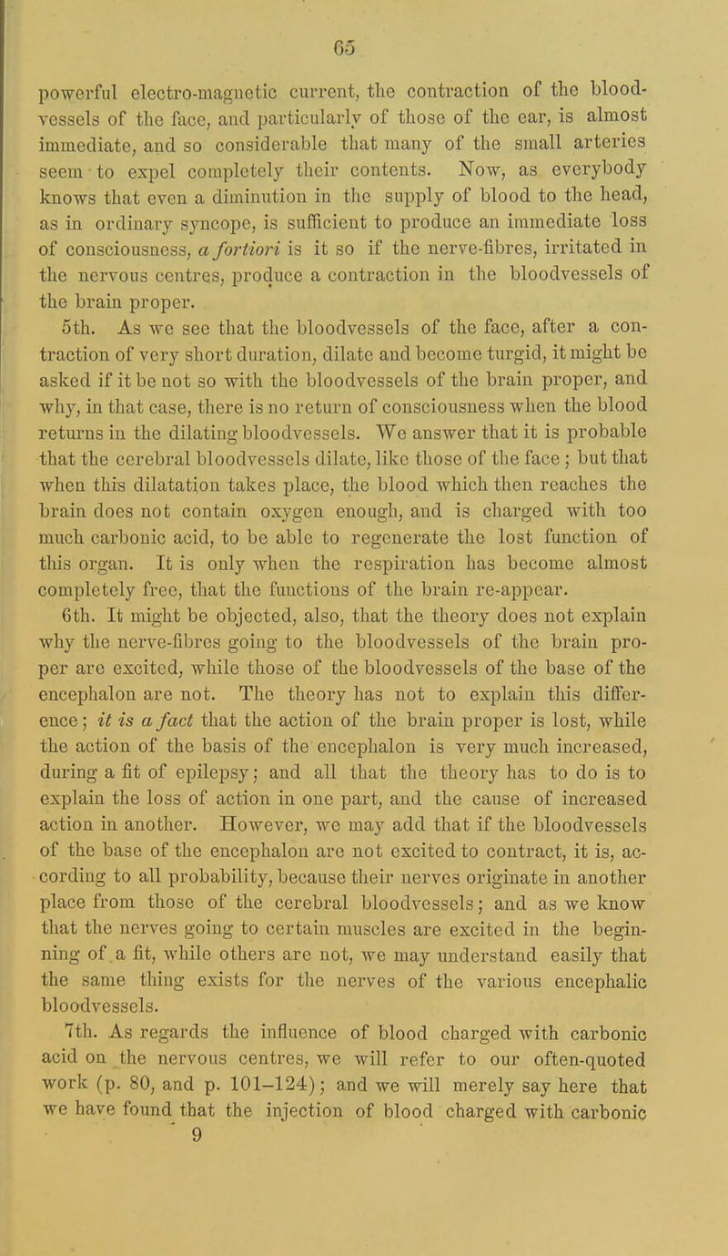 po-werful electro-magnetic current, tlie contraction of the blood- vessels of the face, and particularly of those of the ear, is almost immediate, and so considerable that many of the small arteries seem to expel completely their contents. Now, as everybody knows that even a diminution in the supply of blood to the head, as in ordinary syncope, is sufficient to produce an immediate loss of consciousness, a fortiori is it so if the nerve-fibres, irritated in the nervous centres, produce a contraction in the bloodvessels of the brain proper. 5th. As we see that the bloodvessels of the face, after a con- traction of very short duration, dilate and become turgid, it might be asked if it be not so with the bloodvessels of the brain proper, and why, in that case, there is no return of consciousness when the blood returns in the dilating bloodvessels. We answer that it is probable that the cerebral bloodvessels dilate, like those of the face ; but that when this dilatation takes place, the blood which then reaches the brain does not contain oxygen enough, and is charged with too much carbonic acid, to be able to regenerate the lost function of this organ. It is only when the respiration has become almost completely free, that the functions of the brain re-appear. 6th. It might be objected, also, that the theory does not explain why the nerve-fibres going to the bloodvessels of the brain pro- per are excited, while those of the bloodvessels of the base of the encephalon are not. The theory has not to explain this differ- ence; it is a fact that the action of the brain proper is lost, while the action of the basis of the encephalon is very much increased, during a fit of epilepsy; and all that the theory has to do is to explain the loss of action in one part, and the cause of increased action in another. However, we may add that if the bloodvessels of the base of the encephalon are not excited to contract, it is, ac- cording to all probability, because their nerves originate in another place from those of the cerebral bloodvessels; and as we know that the nerves going to certain muscles are excited in the begin- ning of a fit, while others are not, we may understand easily that the same thing exists for the nerves of the various encephalic bloodvessels. 7th. As regards the influence of blood charged with carbonic acid on the nervous centres, we will refer to our often-quoted work (p. 80, and p. 101-124); and we will merely say here that we have found that the injection of blood charged with carbonic