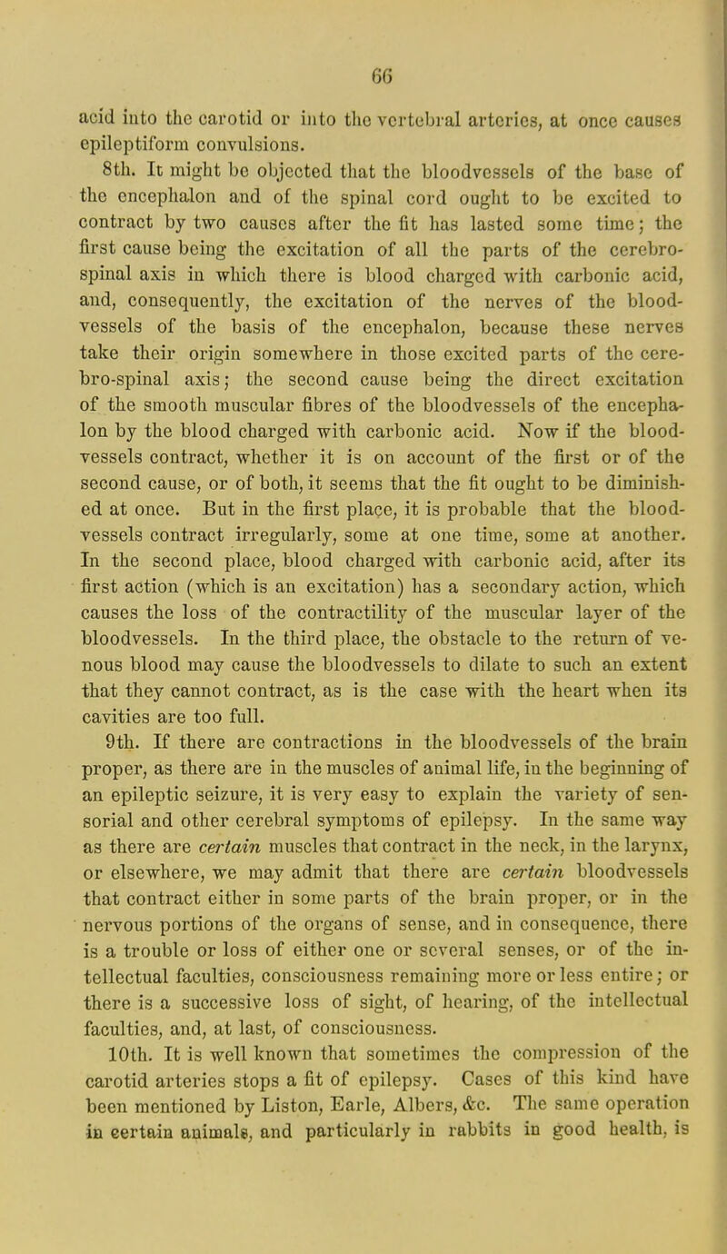 acid into the carotid or into the vertebral arteries, at once causes epileptiform convulsions. 8th. It might be objected that the bloodvessels of the base of the encephalon and of the spinal cord ought to be excited to contract by two causes after the fit has lasted some time; the first cause being the excitation of all the parts of the cerebro- spinal axis in which there is blood charged with carbonic acid, and, consequently, the excitation of the nerves of the blood- vessels of the basis of the encephalon, because these nerves take their origin somewhere in those excited parts of the cere- bro-spinal axis; the second cause being the direct excitation of the smooth muscular fibres of the bloodvessels of the encepha- lon by the blood charged with carbonic acid. Now if the blood- vessels contract, whether it is on account of the first or of the second cause, or of both, it seems that the fit ought to be diminish- ed at once. But in the first place, it is probable that the blood- vessels contract irregularly, some at one time, some at another. In the second place, blood charged with carbonic acid, after its first action (which is an excitation) has a secondary action, which causes the loss of the contractility of the muscular layer of the bloodvessels. In the third place, the obstacle to the return of ve- nous blood may cause the bloodvessels to dilate to such an extent that they cannot contract, as is the case with the heart when its cavities are too full. 9th. If there are contractions in the bloodvessels of the brain proper, as there are in the muscles of animal life, in the beginning of an epileptic seizure, it is very easy to explain the variety of sen- sorial and other cerebral symptoms of epilejpsy. In the same way as there are certain muscles that contract in the neck, in the larynx, or elsewhere, we may admit that there are certain bloodvessels that contract either in some parts of the brain proper, or in the nervous portions of the organs of sense, and in consequence, there is a trouble or loss of either one or several senses, or of the in- tellectual faculties, consciousness remaining more or less entire; or there is a successive loss of sight, of hearing, of the intellectual faculties, and, at last, of consciousness. 10th. It is well known that sometimes the compression of the carotid arteries stops a fit of epilepsy. Cases of this kind have been mentioned by Liston, Earle, Albers, &c. The same operation in certain animalsi, and particularly in rabbits in good health, is
