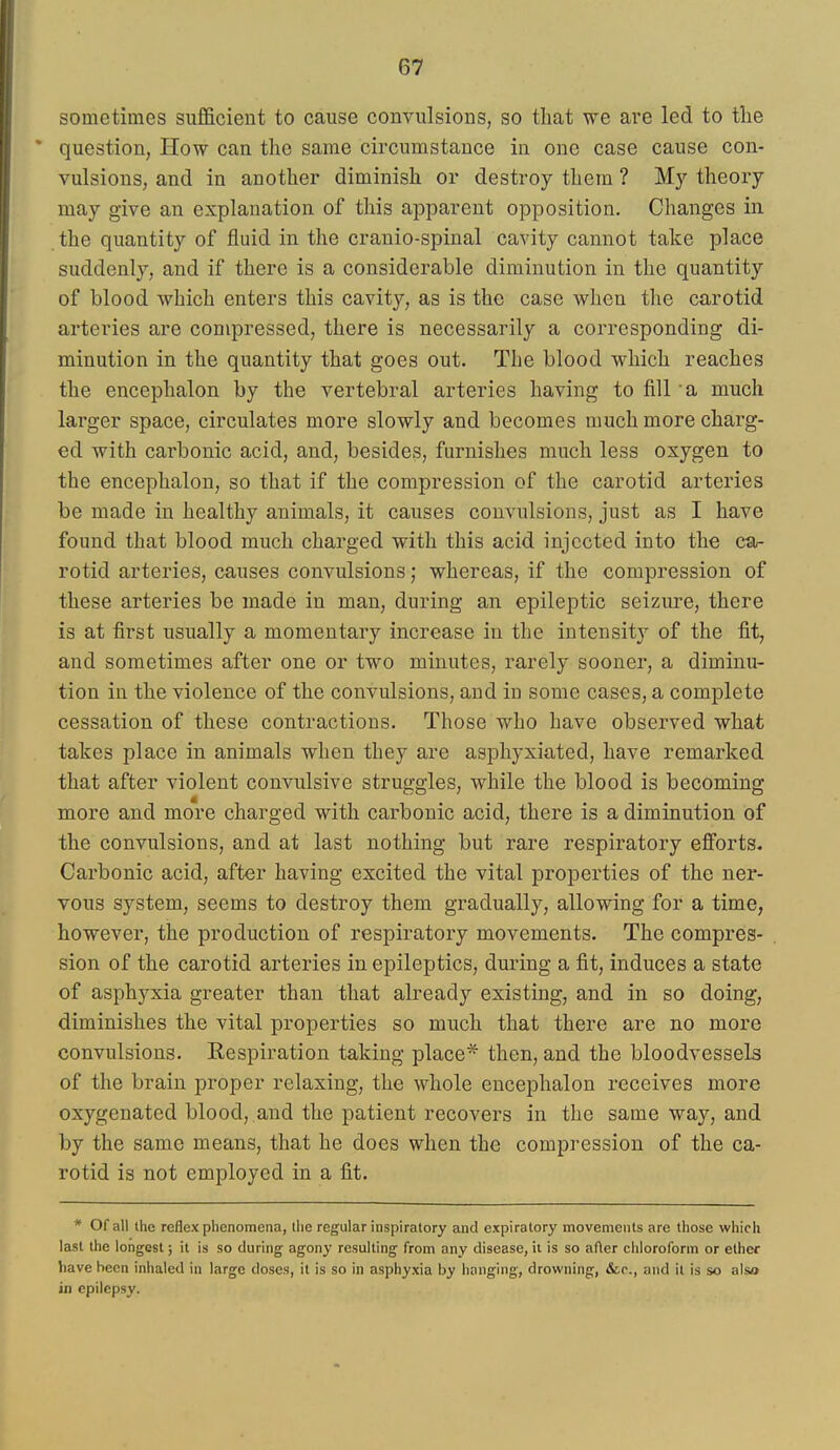 sometimes sufficient to cause convulsions, so that we are led to tlie question, How can the same circumstance in one case cause con- vulsions, and in another diminish or destroy them ? My theory may give an explanation of this apparent opposition. Changes in the quantity of fluid in tlie cranio-spinal cavity cannot take place suddenly, and if there is a considerable diminution in the quantity of blood which enters this cavity, as is the case when the carotid arteries are compressed, there is necessarily a corresponding di- minution in the quantity that goes out. The blood which reaches the encephalon by the vertebral arteries having to fill a much larger space, circulates more slowly and becomes much more charg- ed with carbonic acid, and, besides, furnishes much less oxygen to the encephalon, so that if the compression of the carotid arteries be made in healthy animals, it causes convulsions, just as I have found that blood much charged with this acid injected into the ca- rotid arteries, causes convulsions; whereas, if the compression of these arteries be made in man, during an epileptic seizure, there is at first usually a momentary increase in the intensity of the fit, and sometimes after one or two minutes, i-arely sooner, a diminu- tion in the violence of the convulsions, and in some cases, a complete cessation of these contractions. Those who have observed what takes place in animals when they are asphyxiated, have remarked that after violent convulsive struggles, while the blood is becoming more and more charged with carbonic acid, there is a diminution of the convulsions, and at last nothing but rare respiratory efforts- Carbonic acid, after having excited the vital properties of the ner- vous system, seems to destroy them gradually, allovnng for a time, however, the production of respiratory movements. The compres- sion of the carotid arteries in epileptics, during a fit, induces a state of asphyxia greater than that already existing, and in so doing, diminishes the vital properties so much that there are no more convulsions. Eespiration taking place* then, and the bloodvessels of the brain proper relaxing, the whole encephalon receives more oxygenated blood, and the patient recovers in the same way, and by the same means, that he does when the compression of the ca- rotid is not employed in a fit. * Of all the reflex phenomena, the regular inspiratory and expiratory movements are those which last the longest; it is so during agony resulting from any disease, it is so after chloroform or ether have been inhaled in large doses, it is so in asphyxia by hanging, drowning, &r., and it is so also in epilepsy.