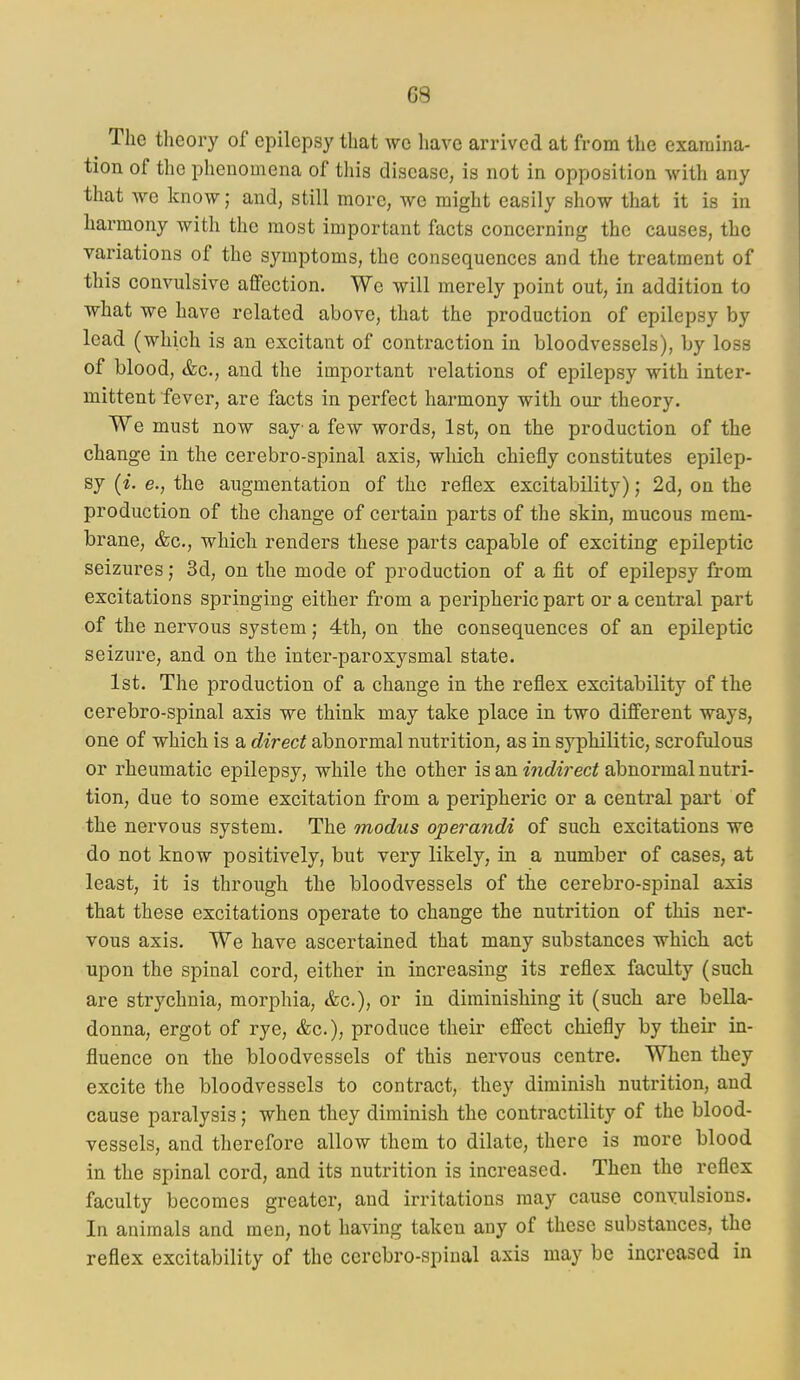 The theory of epilepsy that we have arrived at from the examina- tion of the phenomena of this disease, is not in opposition with any that we know; and, still more, we might easily show that it is in harmony with the most important facts concerning the causes, the variations of the symptoms, the consequences and the treatment of this convulsive affection. We will merely point out, in addition to what we have related above, that the production of epilepsy by lead (which is an excitant of contraction in bloodvessels), by loss of blood, &c., and the important relations of epilepsy with inter- mittent fever, are facts in perfect harmony with our theory. We must now say a few words, 1st, on the production of the change in the cerebro-spinal axis, which chiefly constitutes epilep- sy (i. e., the augmentation of the reflex excitability); 2d, on the production of the change of certain parts of the skin, mucous mem- brane, &c., which renders these parts capable of exciting epileptic seizures; 3d, on the mode of production of a fit of epilepsy from excitations springing either from a peripheric part or a central part of the nervous system; 4th, on the consequences of an epileptic seizure, and on the inter-paroxysmal state. 1st. The production of a change in the reflex excitability of the cerebro-spinal axis we think may take place in two different ways, one of which is a direct abnormal nutrition, as in syphilitic, scrofulous or rheumatic epilepsy, while the other is an indirect abnormal nutri- tion, due to some excitation from a peripheric or a central part of the nervous system. The modus operandi of such excitations we do not know positively, but very likely, in a number of cases, at least, it is through the bloodvessels of the cerebro-spinal axis that these excitations operate to change the nutrition of this ner- vous axis. We have ascertained that many substances which act upon the spinal cord, either in increasing its reflex faculty (such are strychnia, morphia, &c.), or in diminishing it (such are bella- donna, ergot of rye, &c.), produce their effect chiefly by their in- fluence on the bloodvessels of this nervous centre. When they excite the bloodvessels to contract, they diminish nutrition, and cause paralysis; when they diminish the contractility of the blood- vessels, and therefore allow them to dilate, there is more blood in the spinal cord, and its nutrition is increased. Then the reflex faculty becomes greater, and irritations may cause convulsions. In animals and men, not having taken any of these substances, the reflex excitability of the cerebro-spinal axis may be increased in