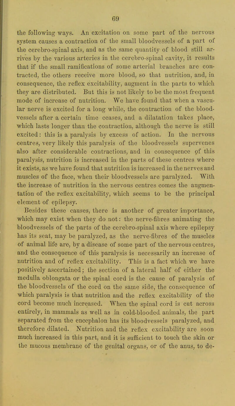 the following ways. An excitation on some part of the nervous system causes a contraction of the small bloodvessels of a part of the cerebro-spinal axis, and as the same quantity of blood still ar- rives by the various arteries in the cerebro-spinal cavity, it results that if the small ramifications of some arterial branches are con- tracted, the others receive more blood, so that nutrition, and, in consequence, the reflex excitability, augment in the parts to which they are distributed. But this is not likely to be the most frequent mode of increase of nutrition. We have found that when a vascu- lar nerve is excited for a long while, the contraction of the blood- vessels after a certain time ceases, and a dilatation takes place, which lasts longer than the contraction, although the nerve is still excited: this is a paralysis by excess of action. In the nervous centres, very likely this paralysis of the bloodvessels supervenes also after considerable contractions, and in consequence pf this paralysis, nutrition is increased in the parts of these centres where it exists, as we have found that nutrition is increased in the nerves and muscles of the face, when their bloodvessels are paralyzed. With the increase of nutrition in the nervous centres comes the augmen- tation of the reflex excitability, which seems to be the principal element of epilepsy. Besides these causes, there is another of greater importance, which may exist when they do not: the nerve-fibres animating the bloodvessels of the parts of the cerebro-spinal axis where epilepsy has its seat, may be paralyzed, as the nerve-fibres of the muscles of animal life are, by a disease of some part of the nervous centres, and the consequence of this paralysis is necessarily an increase of nutrition and of reflex excitability. This is a fact which we have positively ascertained; the section of a lateral half of either the medulla oblongata or the spinal cord is the cause of paralysis of the bloodvessels of the cord on the same side, the consequence of which paralysis is that nutrition and the reflex excitability of the cord become much increased. When the spinal cord is cut across entirely, in mammals as well as in cold-blooded animals, the part separated from the encephalon has its bloodvessels paralyzed, and therefore dilated. Nutrition and the reflex excitability are soon much increased in this part, and it is sufficient to touch the skin or the mucous membrane of the genital organs, or of the anus, to de-