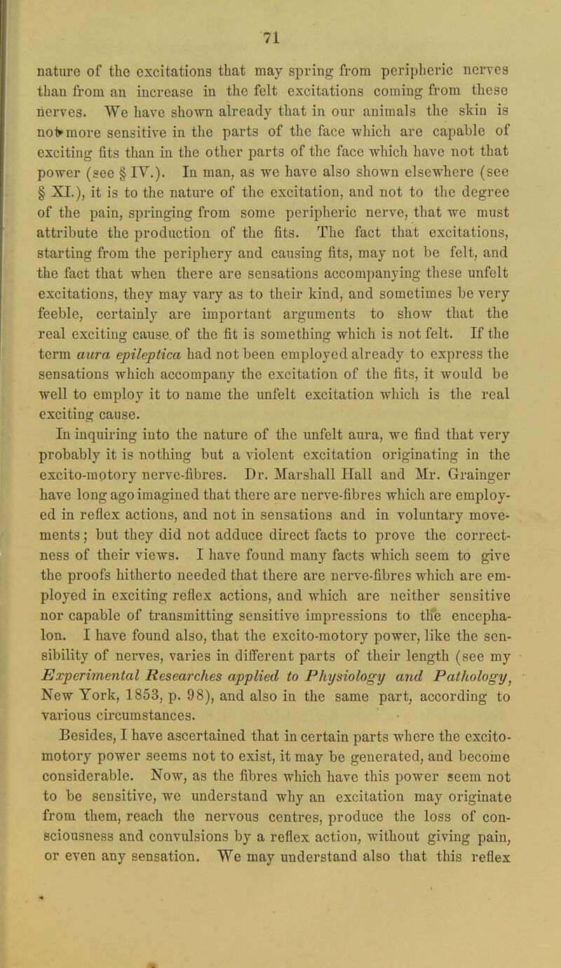 nature of the excitations that may spring from peripheric nerves than from an increase in the felt excitations coming from these nerves. We have shown already that in our animals the skin is nolymore sensitive in the parts of the face which are capable of exciting fits than in the other parts of the face which have not that power (see § IV,). In man, as we have also shown elsewhere (see § XI.), it is to the nature of the excitation, and not to the degree of the pain, springing from some peripheric nerve, that we must attribute the production of the fits. The fact that excitations, starting from the periphery and causing fits, may not be felt, and the fact that when there are sensations accompanying these unfelt excitations, they may vary as to their kind, and sometimes be very feeble, certainly are important arguments to show that the real exciting cause, of the fit is something which is not felt. If the term aura epileptica had not been employed already to express the sensations which accompany the excitation of the fits, it would be well to employ it to name the unfelt excitation which is the real exciting cause. In inquiring into the nature of the unfelt aura, we find that very probably it is nothing but a violent excitation originating in the excito-motory nerve-fibres. Dr. Marshall Hall and Mr. Grainger have long ago imagined that there are nerve-fibres which are employ- ed in reflex actions, and not in sensations and in voluntary move- ments ; but they did not adduce direct facts to prove the correct- ness of their views. I have found many facts which seem to give the proofs hitherto needed that there are nerve-fibres which are em- ployed in exciting reflex actions, and which are neither sensitive nor capable of transmitting sensitive impressions to the encepha- lon. I have found also, that the excito-motory power, like the sen- sibility of nerves, varies in difierent parts of their length (see my Experimental Researches applied to Physiology and Pathology^ New York, 1853, p. 98), and also in the same part, according to various circumstances. Besides, I have ascertained that in certain parts where the excito- motory power seems not to exist, it may be generated, and become considerable. Now, as the fibres which have this power seem not to be sensitive, we understand why an excitation may originate from them, reach the nervous centres, produce the loss of con- sciousness and convulsions by a reflex action, without giving pain, or even any sensation. We may understand also that this reflex