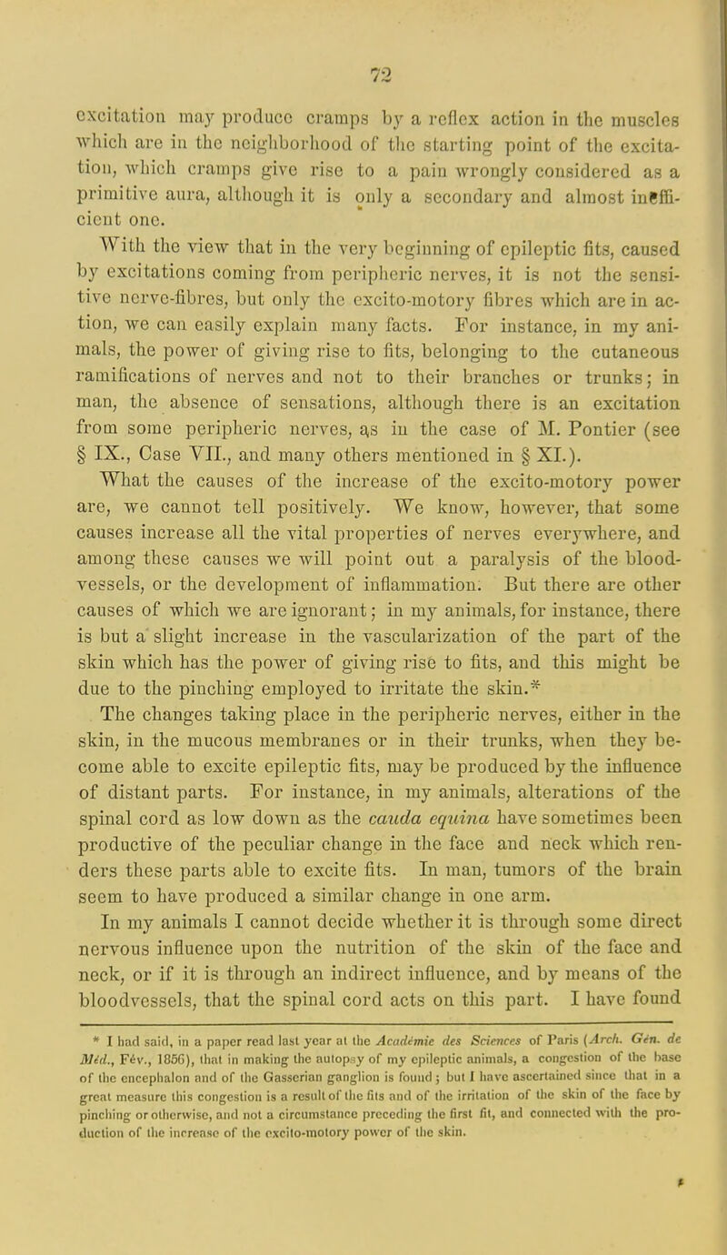 excitation may produce cramps by a reflex action in the muscles which are in the neigliborhood of the starting point of the excita- tion, which cramps give rise to a pain wrongly considered as a primitive aura, although it is only a secondary and almost ineffi- cient one. With the view that in the very beginning of epileptic fits, caused by excitations coming from peripheric nerves, it is not the sensi- tive nerve-fibres, but only the cxcito-motory fibres which are in ac- tion, we can easily explain many facts. For instance, in my ani- mals, the power of giving rise to fits, belonging to the cutaneous ramifications of nerves and not to their branches or trunks; in man, the absence of sensations, although there is an excitation from some peripheric nerves, as in the case of M. Pontier (see § IX., Case VII., and many others mentioned in § XI.). What the causes of the increase of the excito-motory power are, we cannot tell positively. We know, however, that some causes increase all the vital properties of nerves everywhere, and among these causes we will point out a paralysis of the blood- vessels, or the development of inflammation. But there are other causes of which we are ignorant; in my animals, for instance, there is but a' slight increase in the vascularization of the part of the skin which has the power of giving ris6 to fits, and this might be due to the pinching employed to irritate the skin.* The changes taking place in the peripheric nerves, either in the skin, in the mucous membranes or in their trunks, when they be- come able to excite epileptic fits, may be produced by the influence of distant parts. For instance, in my animals, alterations of the spinal cord as low down as the cauda equina have sometimes been productive of the peculiar change in the face and neck which ren- ders these parts able to excite fits. In man, tumors of the brain seem to have produced a similar change in one arm. In my animals I cannot decide whether it is through some direct nervous influence upon the nutrition of the skin of the face and neck, or if it is through an indirect influence, and by means of the bloodvessels, that the spinal cord acts on this part. I have found * I had said, in a paper read last year at the Academic des Sciences of Paris {Arch. Gin. dc Mdd., F6v., 1856), that in making the autopsy of my epileptic animals, a congestion of the base of the encephalon and of (he Gasserian ganglion is found ; but I have ascertained since that in a great measure this congestion is a result of the fits and of the irritation of the skin of the face by pincliing or otherwise, and not a circumstance preceding the first fit, and connected with the pro- duction of the increase of the cxcito-motory power of the skin.