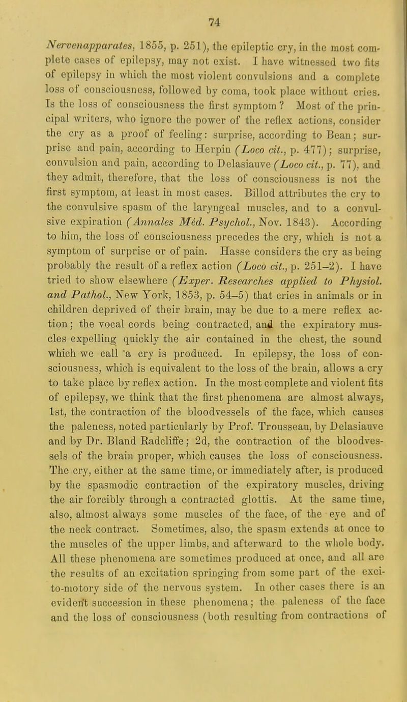 Nervenapparates, 1855, p. 251), the epileptic cry, in tlie most com- plete cases of epilepsy, may not exist. I have witnessed two fits of epilepsy in which the most violent convulsions and a complete loss of consciousness, followed by coma, took place without cries. Is the loss of consciousness the first symptom ? Most of the prin- cipal writers, who ignore the power of the reflex actions, consider the cry as a proof of feeling: surprise, according to Beau; sur- prise and pain, according to Herpin (Loco cit., p. 477) j surprise, convulsion and pain, according to Delasiauvc (Loco cit., p. 77), and they admit, therefore, that the loss of consciousness is not the first symptom, at least in most cases. Billed attributes the cry to the convulsive spasm of the laryngeal muscles, and to a convul- sive expiration (Annales Med. Psychol., Nov. 1843). According to him, the loss of consciousness precedes the cry, which is not a symptom of surprise or of pain. Hasse considers the cry as being probably the result of a reflex action (Loco cit., p. 251-2). I have tried to show elsewhere (Exper. Researches applied to Physiol, and Pathol., New York, 1853, p. 54-5) that cries in animals or in children deprived of their braiu, may be due to a mere reflex ac- tion; the vocal cords being contracted, and the expiratory mus- cles expelling quickly the air contained in the chest, the sound which we call 'a cry is produced. In epilepsy, the loss of con- sciousness, which is equivalent to the loss of the brain, allows a cry to take place by reflex action. In the most complete and violent fits of epilepsy, we think that the first phenomena are almost always, 1st, the contraction of the bloodvessels of the face, which causes the paleness, noted particularly by Prof. Trousseau, by Delasiauve and by Dr. Bland Radcliffe; 2d, the contraction of the bloodves- sels of the brain proper, which causes the loss of consciousness. The cry, either at the same time, or immediately after, is produced by the spasmodic contraction of the expiratory muscles, driving the air forcibly through a contracted glottis. At the same time, also, almost always some muscles of the face, of the eye and of the neck contract. Sometimes, also, the spasm extends at once to the muscles of the upper limbs, and afterward to the whole body. All these phenomena are sometimes produced at once, and all are the results of an excitation springing from some part of the exci- to-niotory side of the nervous system. In other cases there is an eviden't succession in these phenomena; the paleness of the face and the loss of consciousness (both resulting from contractions of