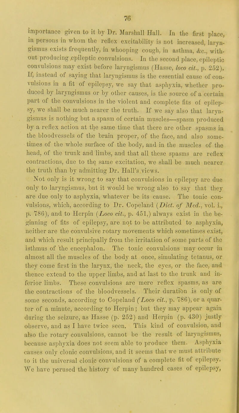 importance given to it by Dr. Marshall Hall. In the first place, in persons in whom the reflex excitability is not increased, laryn- gismus exists IVeqncntly, in whooping cough, in asthma, <fec., with- out producing epileptic convulsions. In the second place, epileptic convulsions may exist before laryngismus (Hasse, loco cii., p. 252). If, instead of saying that laryngismus is the essential cause of con- vulsions in a lit of epilepsy, we say that asphyxia, whether pro- duced by laryngismus or by other causes, is the source of a certain part of the convulsions in the violent and complete fits of epilep- sy, we shall be much nearer the truth. If we say also that laryn- gismus is nothing but a spasm of certain muscles—spasm produced by a reflex action at the same time that there are other spasms in the bloodvessels of the brain proper, of the face, and also some- times of the whole surface of the body, and in the muscles of the head, of the trunk and limbs, and that all these spasms are reflex contractions, due to the same excitation, we shall be much nearer the truth than by admitting Dr. Hall's views. Not only is it wrong to say that convulsions in epilepsy are due only to laryngismus, but it would be wrong also to say that they are due only to asphyxia, whatever be its cause. The tonic con- vulsions, which, according to Dr. Copeland (Diet, of Med., vol. i., p. 786), and to Herpin [Loco cit., p. 451,) always exist in the be- ginning of fits of epilepsy, are not to be attributed to asphyxia, neither are the convulsive rotary movements which sometimes exist, and which result principally from the irritation of some parts of the isthmus of the encephalon. The tonic convulsions may occur in almost all the muscles of the body at once, simulating tetanus, or they come first in the larynx, the neck, the eyes, or the face, and thence extend to the upper limbs, and at last to the trunk and in- ferior limbs. These convulsions are mere reflex spasms, as are the contractions of the bloodvessels. Their duration is only of some seconds, according to Copeland (Loco cit., p. 786), or a quar- ter of a minute, according to Herpin; but they may appear again during the seizure, as Hasse (p. 252) and Herpin (p. 430) justly observe, and as I have twice seen. This kind of convulsion, and also the rotary convulsions, cannot be the result of laryngismus, because asphyxia does not seem able to produce them. Asphyxia causes only clonic convulsions, and it seems that we must attribute to it the universal clonic convulsions of a complete fit of epilepsy. We have perused the history of many hundred cases of epilepsy,