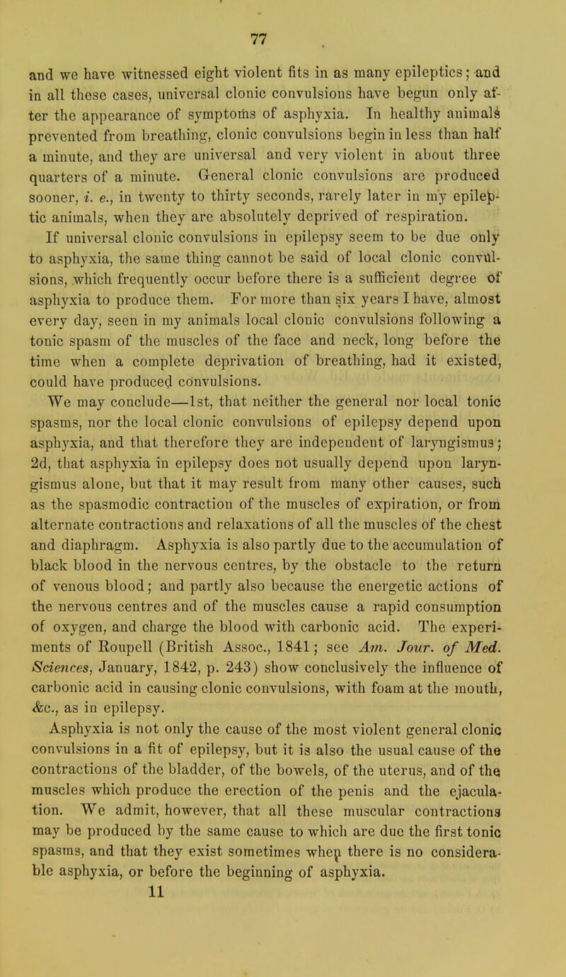 and we have witnessed eight violent fits in as many epileptics; and in all these cases, universal clonic convulsions have begun only af- ter the appearance of symptoms of asphyxia. In healthy animali prevented from breathing, clonic convulsions begin in less than half a minute, and they are universal and very violent in about three quarters of a minute. General clonic convulsions are produced sooner, i. e., in twenty to thirty seconds, rarely later in my epilep- tic animals, when they are absolutely deprived of respiration. If universal clonic convulsions in epilepsy seem to be due only to asphyxia, the same thing cannot be said of local clonic convul- sions, which frequently occur before there is a sufficient degree of asphyxia to produce them. For more than six years I have, almost every day, seen in my animals local clonic convulsions following a tonic spasm of the muscles of the face and neck, long before the time when a complete deprivation of breathing, had it existed, could have produced convulsions. We may conclude—1st, that neither the general nor local tonic spasms, nor the local clonic convulsions of epilepsy depend upon asphyxia, and that therefore they are independent of laryngismus; 2d, that asphyxia in epilepsy does not usually depend upon laryn- gismus alone, but that it may result from many other causes, such as the spasmodic contraction of the muscles of expiration, or from alternate contractions and relaxations of all the muscles of the chest and diaphragm. Asphyxia is also partly due to the accumulation of black blood in the nervous centres, by the obstacle to the return of venous blood; and partly also because the energetic actions of the nervous centres and of the muscles cause a rapid consumption of oxygen, and charge the blood with carbonic acid. The experi- ments of Roupell (British Assoc., 1841; see Am. Jour, of Med. Sciences, January, 1842, p. 243) show conclusively the influence of carbonic acid in causing clonic convulsions, with foam at the mouth, &c., as in epilepsy. Asphyxia is not only the cause of the most violent general clonic convulsions in a fit of epilepsy, but it ia also the usual cause of the contractions of the bladder, of the bowels, of the uterus, and of the muscles which produce the erection of the penis and the ejacula- tion. We admit, however, that all these muscular contractions may be produced by the same cause to which are due the first tonic spasms, and that they exist sometimes -whei^ there is no considera- ble asphyxia, or before the beginning of asphyxia. 11