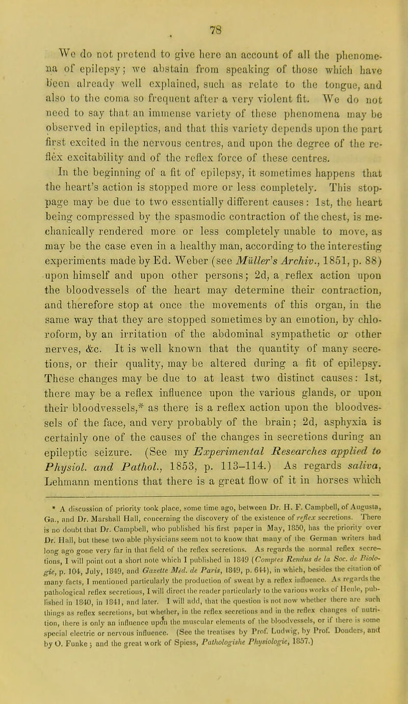 Wo do not pretend to give here an account of all the phenome- na of epilepsy; we abstain from speaking of those whicli have been already well cx))laincd, such as relate to the tongue, and also to tlie coma so frequent after a very violent fit. We do not need to say that an immense variety of these phenomena may be observed in epileptics, and that this variety depends upon the part first excited in the nervous centres, and upon the degree of the re- flex excitability and of the reflex force of these centres. In the beginning of a fit of epilepsy, it sometimes happens that the heart's action is stopped more or less completely. This stop- page may be due to two essentially different causes: 1st, the heart being compressed by the spasmodic contraction of the chest, is me- chanically rendered more or less completely unable to move, as may be the case even in a healthy man, according to the interesting experiments made by Ed. Weber (see Muller's Archiv., 1851, p. 88) upon himself and upon other persons; 2d, a reflex action upon the bloodvessels of the heart may determine their contraction, and therefore stop at once the movements of this organ, in the same way that they are stopped sometimes by an emotion, by chlo- roform, by an irritation of the abdominal sympathetic ox other nerves, &c. It is well known that the quantity of many secre- tions, or their quality, may be altered during a fit of epilepsy. These changes may be due to at least two distinct causes: 1st, there may be a reflex influence upon the various glands, or upon their bloodvessels,* as there is a reflex action upon the bloodves- sels of the face, and very probably of the brain; 2d, asphyxia is certainly one of the causes of the changes in secretions during an epileptic seizure. (See my Experimental Researches applied to Physiol, and Pathol, 1853, p. 113-114.) As regards saliva, Lehmann mentions that there is a great flow of it in horses which » A discussion of priority took place, some time ago, between Dr. H. F. Campbell, of Augusta, Ga., and Dr. Marshall Hall, concerning the discovery of the existence of reflex secretions. There is no doubt that Dr. Campbell, who published his first paper in May, 1860, has the priority over Dr. Hall, but these two able physicians seem not to know that many of ihe German writers bad long ago gone very far in that field of the reflex secretions. As regards the normal reflex secre- tions, 1 will point out a short note which I published in 1849 (Compies Reiidus rfc la Soc. dc Piolo- gie, p. 104, July, 1849, and Gazelle Mid. de Paris, 1849, p. 614), in which, besides Ihe citation of many facts, I mentioned particularly the production of sweat by a reflex influence. As regards the pathological reflex secretions, I will direct the reader particularly to the various works of Henle, pub- lished in 1840, in 1841, and later, 1 will add, that the question is not now whether there arc such things as reflex secretions, but whether, in the reflex secretions and in the reflex changes of nutri- tion, there is only an influence upon the muscular elements of the bloodvessels, or if there is some special electric or nervous influence. (See the treatises by Prof. Ludwig, by Prof. Donders, and by O. Funke 5 and the great work of Spicss, Palhologishe Physiologie, 1857.)