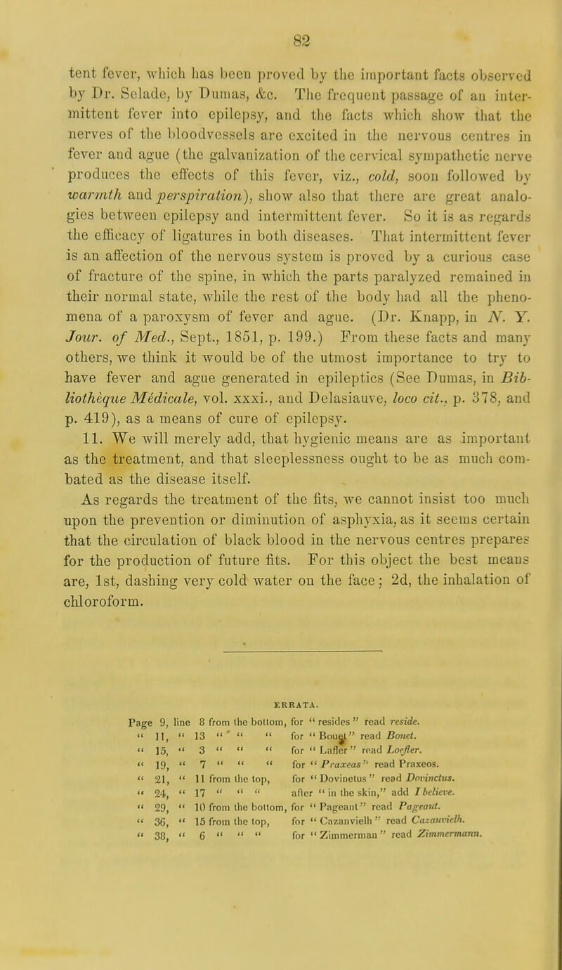 tent fever, whicli has been proved by the important facts observed by Dr. Sclade, by Dumas, &c. The frequent passage of an inter- mittent fever into epilepsy, and the facts which sliow that the nerves of the bloodvessels are excited in the nervous centres in fever and ague (the galvanization of the cervical sympathetic nerve produces the effects of this fever, viz., cold, soon folloAved by warmth fxndi perspiration), ^how &\^o \hi)ii there arc great analo- gies between epilepsy and intermittent fever. So it is as regards the ef&cacy of ligatures in both diseases. That intermittent fever is an affection of the nervous system is proved by a curious case of fracture of the spine, in which the parts paralyzed remained in their normal state, while the rest of the body had all the pheno- mena of a paroxysm of fever and ague. (Dr. Knapp, in N. Y. Jour, of Med., Sept., 1851, p. 199.) From these facts and many others, we think it would be of the utmost importance to try to have fever and ague generated in epileptics (See Dumas, in Bib- liotheque Medicale, vol. xxxi., and Delasiauve, loco cit., p. 378, and p. 419), as a means of cure of epilepsy. 11. We will merely add, that hygienic means are as .important as the treatment, and that sleeplessness ought to be as much com- bated as the disease itself. As regards the treatment of the fits, we cannot insist too much upon the prevention or diminution of asphyxia, as it seems certain that the circulation of black blood in the nervous centres prepares for the production of future fits. For this object the best means are, 1st, dashing very cold water on the face; 2d, the inhalation of chloroform. ERRATA. Page 9, line 8 from the botloin, for  resides  read reside. •< 11,  13 '   for  B(>u|l read /?07ici.  \o,  3    forLafler road Loefler. •• 19,  7    tor  Praxeas read Praxeos.  21,  11 from the lop, for  Dovinetus  tcbA Dminctus. 24,  17    after  ill llie skill, add /ic/pci-e.  29,  10 from the bottom, for Pageant read Pageant.  36,  15 from the top, for  Cazanvielh  read Cazaiivielh.  38,  6    for  Zimmerman read Zimmermann.