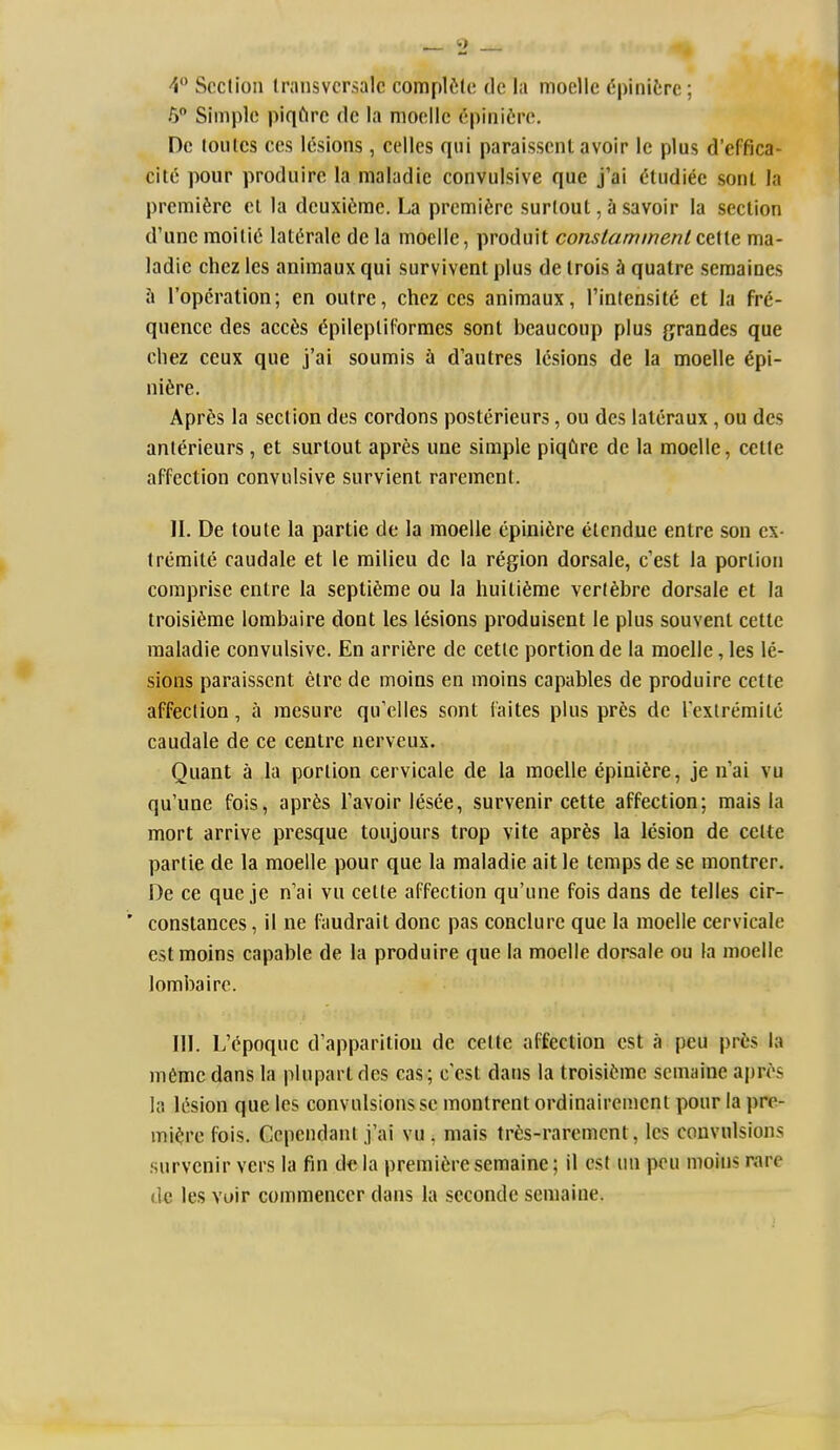 4 Section Iransvcrsalc complf;lc de la moelle ^pinifcrc; 6 Simple piqfirc dc la moelle epinifire. Dc toules CCS lesions , celles qui paraisscnt avoir le plus d'effica- cite pour produire la maladie convulsive que j'ai i'tudiee sont la premiere el la deuxifcme. La premiere surlout, a savoir la section d'une moilie lat^rale de la moelle, produit constammentctWt ma- ladie chez les aniraaux qui survivent plus de trois h quatre seraaioes \x I'operation; en outre, chez ces animaux, I'intensit^ et la fre- quence des acc6s (5pilepliforraes sont beaucoup plus grandes que cliez ceux que j'al soumis & d'autres lesions de la moelle 6pi- niiire. AprSs la section des cordons posterieurs, ou des lalcraux , ou des anterieurs , et surlout apres une simple piqCire de la moelle, celte affection convulsive survienl rarement. II. De toute la partie de la moelle epinifire etcndue entre son ex- tremite caudale et le milieu dc la region dorsale, c'est la portion comprise entre la sepli^me ou la huitiferae verlfebre dorsale et la troisi6rae lombaire dont les lesions produisent le plus souvenl cette maladie convulsive. En arrifere de cetle portion de la moelle, les le- sions paraisscnt etre de moins en moins capables de produire cette affection, a raesure qu'elles sont iaites plus pres de Texlremite caudale de ce centre nerveux. Quant a la portion cervicale de la moelle epiniere, je nai vu qu'une fois, apr^;s I'avoir lesee, survenir cette affection; mais la mort arrive presque toujours trop vite aprfes la lesion de celte partie de la moelle pour que la maladie ait le temps de se montrer. De ce que je n'ai vu celte affection qu'une fois dans de telles cir- constances, il ne faudrait done pas conclurc que la moelle cervicale est moins capable de la produire que la moelle dorsale ou la moelle lombaire. III. L'cpoquc d'apparitiou de celte affection est a peu prts la mCme dans la plupart des cas; c est dans la troisifeme scmaine apres la lesion que les convulsions se montrent ordinairemenl pour la pre- miere fois. Ccpendanl .fai vu , mais tr^s-raremcnt, les convulsions survenir vers la fin dc la premiere semaine; il est uu peu moins rare (le les voir commenccr dans la seconde semaine.